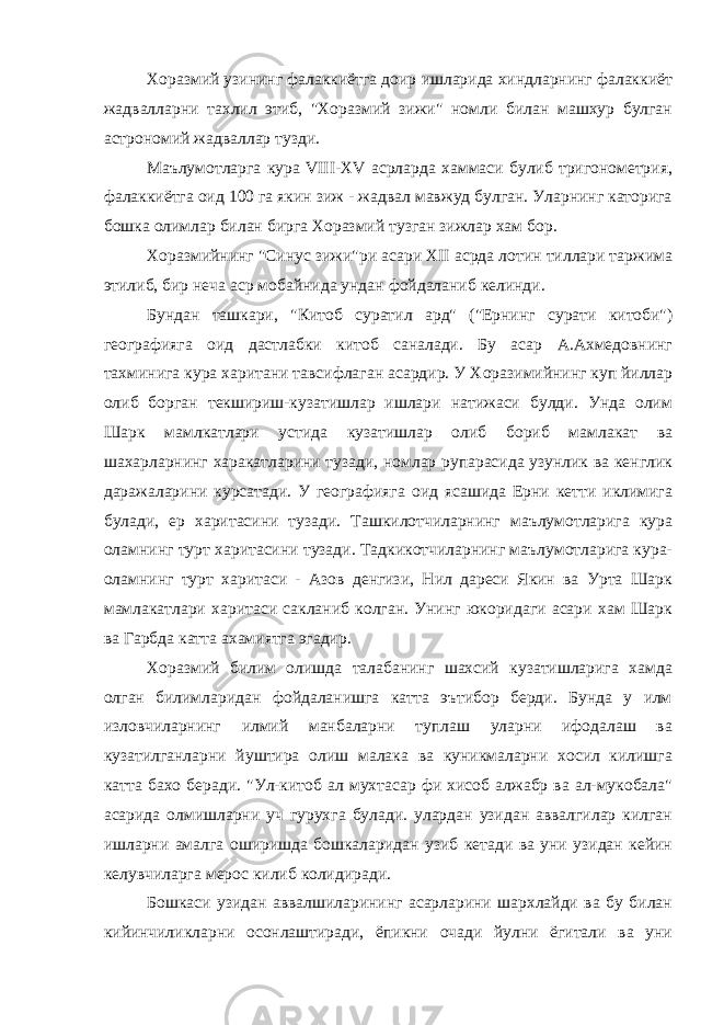 Хоразмий узининг фалаккиётга доир ишларида хиндларнинг фалаккиёт жадвалларни тахлил этиб, &#34;Хоразмий зижи&#34; номли билан машхур булган астрономий жадваллар тузди. Маълумотларга кура VIII-XV асрларда хаммаси булиб тригонометрия, фалаккиётга оид 100 га якин зиж - жадвал мавжуд булган. Уларнинг каторига бошка олимлар билан бирга Хоразмий тузган зижлар хам бор. Хоразмийнинг &#34;Синус зижи&#34;ри асари XII асрда лотин тиллари таржима этилиб, бир неча аср мобайнида ундан фойдаланиб келинди. Бундан ташкари, &#34;Китоб суратил ард&#34; (&#34;Ернинг сурати китоби&#34;) географияга оид дастлабки китоб саналади. Бу асар А.Ахмедовнинг тахминига кура харитани тавсифлаган асардир. У Хоразимийнинг куп йиллар олиб борган текшириш-кузатишлар ишлари натижаси булди. Унда олим Шарк мамлкатлари устида кузатишлар олиб бориб мамлакат ва шахарларнинг харакатларини тузади, номлар рупарасида узунлик ва кенглик даражаларини курсатади. У географияга оид ясашида Ерни кетти иклимига булади, ер харитасини тузади. Ташкилотчиларнинг маълумотларига кура оламнинг турт харитасини тузади. Тадкикотчиларнинг маълумотларига кура- оламнинг турт харитаси - Азов денгизи, Нил дареси Якин ва Урта Шарк мамлакатлари харитаси сакланиб колган. Унинг юкоридаги асари хам Шарк ва Гарбда катта ахамиятга эгадир. Хоразмий билим олишда талабанинг шахсий кузатишларига хамда олган билимларидан фойдаланишга катта эътибор берди. Бунда у илм изловчиларнинг илмий манбаларни туплаш уларни ифодалаш ва кузатилганларни йуштира олиш малака ва куникмаларни хосил килишга катта бахо беради. &#34;Ул-китоб ал мухтасар фи хисоб алжабр ва ал-мукобала&#34; асарида олмишларни уч гурухга булади. улардан узидан аввалгилар килган ишларни амалга оширишда бошкаларидан узиб кетади ва уни узидан кейин келувчиларга мерос килиб колидиради. Бошкаси узидан аввалшиларининг асарларини шархлайди ва бу билан кийинчиликларни осонлаштиради, ёпикни очади йулни ёгитали ва уни 