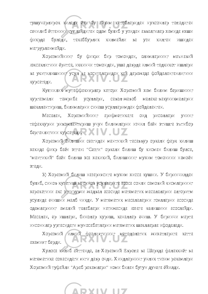 тушунарлирок килади ёки бу айрим китобларидан нуксонлар топадиган сечилиб ётганини туплайдиган одам булиб у узидан аввалгилар хамида яхши фикрда булади, такаббурлик килмайли ва узи килган ишидан магрурланмайди. Хоразмийнинг бу фикри бир томондан, олимларнинг маънавий юксаклигини ёритса, иккинчи томондан, уша даврда илмий-тадкикот ишлари ва укитилишнинг усул ва воситаларидан кай даражада фойдаланганлигини курсатади. Купчилик мутаффакиярлар катори Хоразмий хам билим беришнинг кургазмали тажриба усуллари, савол-жавоб малака-вакуникмаларни шакллантириш, билимларни синаш усулларимдан фойдаланган. Масалан, Хоразмийнинг арифметикага оид рисоллари унинг тафаккурни ривожлантириш учун билимларни изчил баён этишга эътибор берганлигини курсатади. Хоразмий билишни сезгидан мантикий тасаввур оркали фарк килиш хакида фикр баён этган: &#34;Сезги&#34; оркали билиш бу кисман билиш булса, &#34;мантикий&#34; баён билиш эса хакикий, билишнинг мухим томонини намоён этади. 3) Хоразмий билиш назариясига мухим хисса кушни. У биринчилдан булиб, синов-кузатиш ва синов усулларига асоса сонли самовий кисмларнинг харакатини акс эттирувчи жадвал асосида математик масалаларни алгоритм усулида ечишни жалб чикди. У математик масалаларни гоялларни асосида одамларнинг амалий талаблари натижасида юзага келишини асослайди. Масалан, ер ишлари, бинолар куриш, каналлар ечиш. У биринчи марта инсоннлар уртасидаги муносабатларни математик шаклларла ифодалади. Хоразмий илмий фаолиятининг методологик жихатларига катта ахамият берди. Хулоса килиб айтганда, ал-Хоразмий Европа ва Шаркда фалаккиёт ва математика сохасидаги янги давр очди. Хиндларнинг унлик тизим ракамлари Хоразмий туфайли &#34;Араб ракамлари&#34; номи билан бутун дунега ёйилди. 