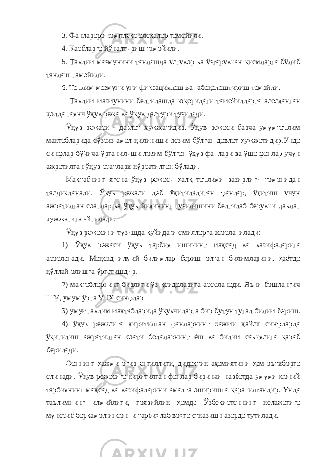 3. Фанлараро комплекс алоқалар тамойили. 4. Касбларга йўналтириш тамойили. 5. Таълим мазмунини танлашда устувор ва ўзгарувчан қисмларга бўлиб танлаш тамойили. 6. Таълим мазмуни уни фиксациялаш ва табақалаштириш тамойли. Таълим мазмунини белгилашда юқоридаги тамойилларга асосланган ҳолда таянч ўқув режа ва ўқув дастури тузилади. Ўқув режаси - давлат хужжатидир. Ўқув режаси барча умумтаълим мактабларида сўзсиз амал қилиниши лозим бўлган давлат хужжатидир.Унда синфлар бўйича ўрганилиши лозим бўлган ўқув фанлари ва ўша фанлар учун ажратилган ўқув соатлари кўрсатилган бўлади. Мактабнинг ягона ўқув режаси халқ таълими вазирлиги томонидан тасдикланади. Ўқув режаси деб ўқитиладиган фанлар, ўқитиш учун ажратилган соатлар ва ўқув йилининг тузилишини белгилаб берувчи давлат хужжатига айтилади. Ўқув режасини тузишда қуйидаги омилларга асосланилади: 1) Ўқув режаси ўқув тарбия ишининг мақсад ва вазифаларига асосланади. Мақсад илмий билимлар бериш олган билимларини, ҳаётда қўллай олишга ўргатишдир. 2) мактабларнинг бирлиги ўз қоидаларига асосланади. Яъни бошланғич I-IV, умум ўрта V-IX синфлар 3) умумтаълим мактабларида ўқувчиларга бир бутун тугал билим бериш. 4) ўқув режасига киритилган фанларнинг хажми қайси синфларда ўқитилиш ажратилган соати болаларнинг ёш ва билим савиясига қараб берилади. Фаннинг хажми оғир енгиллиги, дидактик аҳамиятини ҳам эътиборга олинади. Ўқув режасига киритилган фанлар биринчи навбатда умуминсоний тарбиянинг мақсад ва вазифаларини амалга оширишга қаратилгандир. Унда таълимнинг илмийлиги, ғоявийлик ҳамда Ўзбекистоннинг келажагига муносиб баркамол инсонни тарбиялаб вояга етказиш назарда тутилади. 