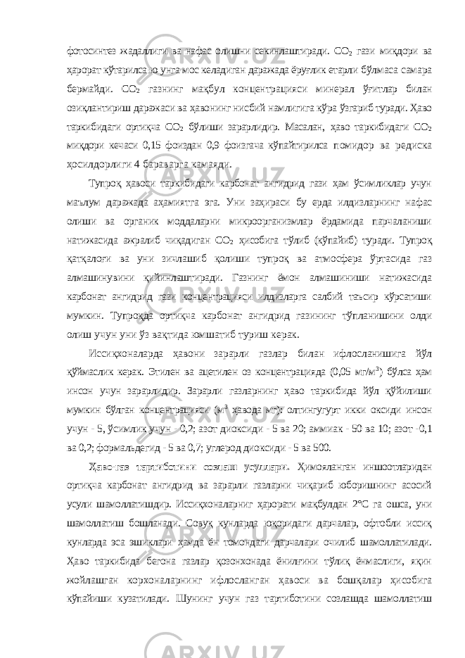 фотосинтез жадаллиги ва нафас олишни секинлаштиради. CO 2 гази миқдори ва ҳарорат кўтарилса-ю унга мос келадиган даражада ёруғлик етарли бўлмаса самара бермайди. CO 2 газнинг мақбул концентрацияси минерал ўғитлар билан озиқлантириш даражаси ва ҳавонинг нисбий намлигига кўра ўзгариб туради. Ҳаво таркибидаги ортиқча CO 2 бўлиши зарарлидир. Масалан, ҳаво таркибидаги CO 2 миқдори кечаси 0,15 фоиздан 0,9 фоизгача кўпайтирилса помидор ва редиска ҳосилдорлиги 4 бараварга камаяди. Тупроқ ҳавоси таркибидаги карбонат ангидрид гази ҳам ўсимликлар учун маълум даражада аҳамиятга эга. Уни заҳираси бу ерда илдизларнинг нафас олиши ва органик моддаларни микроорганизмлар ёрдамида парчаланиши натижасида ажралиб чиқадиган СО 2 ҳисобига тўлиб (кўпайиб) туради. Тупроқ қатқалоғи ва уни зичлашиб қолиши тупроқ ва атмосфера ўртасида газ алмашинувини қийинлаштиради. Газнинг ёмон алмашиниши натижасида карбонат ангидрид гази концентрацияси илдизларга салбий таъсир кўрсатиши мумкин. Тупроқда ортиқча карбонат ангидрид газининг тўпланишини олди олиш учун уни ўз вақтида юмшатиб туриш керак. Иссиқхоналарда ҳавони зарарли газлар билан ифлосланишига йўл қўймаслик керак. Этилен ва ацетилен оз концентрацияда (0,05 мг/м 3 ) бўлса ҳам инсон учун зарарлидир. Зарарли газларнинг ҳаво таркибида йўл қўйилиши мумкин бўлган концентрацияси (м 3 ҳавода мг): олтингугурт икки оксиди инсон учун - 5, ўсимлик учун - 0,2; азот диоксиди - 5 ва 20; аммиак - 50 ва 10; азот - 0,1 ва 0,2; формальдегид - 5 ва 0,7; углерод диоксиди - 5 ва 500. Ҳаво-газ тартиботини созлаш усуллари. Ҳимояланган иншоотларидан ортиқча карбонат ангидрид ва зарарли газларни чиқариб юборишнинг асосий усули шамоллатишдир. Иссиқхоналарниг ҳарорати мақбулдан 2°С га ошса, уни шамоллатиш бошланади. Совуқ кунларда юқоридаги дарчалар, офтобли иссиқ кунларда эса эшиклари ҳамда ён томондаги дарчалари очилиб шамоллатилади. Ҳаво таркибида бегона газлар қозонхонада ёнилғини тўлиқ ёнмаслиги, яқин жойлашган корхоналарнинг ифлосланган ҳавоси ва бошқалар ҳисобига кўпайиши кузатилади. Шунинг учун газ тартиботини созлашда шамоллатиш 