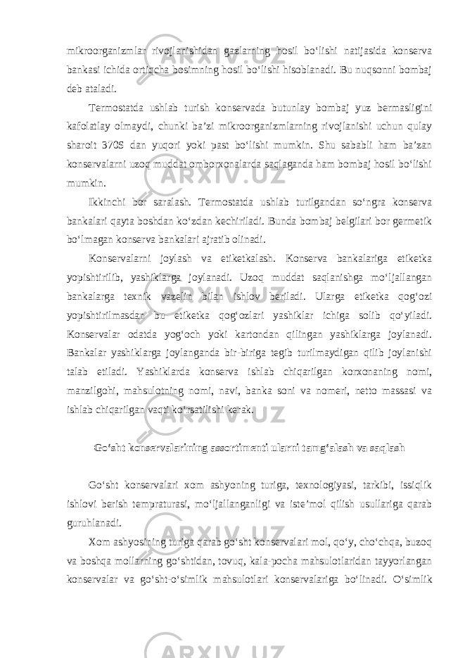 mikroorganizmlar rivojlanishidan gazlarning hosil bo‘lishi natijasida konserva bankasi ichida ortiqcha bosimning hosil bo‘lishi hisoblanadi. Bu nuqsonni bombaj deb ataladi. Termostatda ushlab turish konservada butunlay bombaj yuz bermasligini kafolatlay olmaydi, chunki ba’zi mikroorganizmlarning rivojlanishi uchun qulay sharoit 370S dan yuqori yoki past bo‘lishi mumkin. Shu sababli ham ba’zan konservalarni uzoq muddat omborxonalarda saqlaganda ham bombaj hosil bo‘lishi mumkin. Ikkinchi bor saralash. Termostatda ushlab turilgandan so‘ngra konserva bankalari qayta boshdan ko‘zdan kechiriladi. Bunda bombaj belgilari bor germetik bo‘lmagan konserva bankalari ajratib olinadi. Konservalarni joylash va etiketkalash. Konserva bankalariga etiketka yopishtirilib, yashiklarga joylanadi. Uzoq muddat saqlanishga mo‘ljallangan bankalarga texnik vazelin bilan ishlov beriladi. Ularga etiketka qog‘ozi yopishtirilmasdan bu etiketka qog‘ozlari yashiklar ichiga solib qo‘yiladi. Konservalar odatda yog‘och yoki kartondan qilingan yashiklarga joylanadi. Bankalar yashiklarga joylanganda bir-biriga tegib turilmaydigan qilib joylanishi talab etiladi. Yashiklarda konserva ishlab chiqarilgan korxonaning nomi, manzilgohi, mahsulotning nomi, navi, banka soni va nomeri, netto massasi va ishlab chiqarilgan vaqti ko‘rsatilishi kerak. Go‘sht konservalarining assortimenti ularni tamg‘alash va saqlash Go‘sht konservalari xom ashyoning turiga, texnologiyasi, tarkibi, issiqlik ishlovi berish tempraturasi, mo‘ljallanganligi va iste’mol qilish usullariga qarab guruhlanadi. Xom ashyosining turiga qarab go‘sht konservalari mol, qo‘y, cho‘chqa, buzoq va boshqa mollarning go‘shtidan, tovuq, kala-pocha mahsulotlaridan tayyorlangan konservalar va go‘sht-o‘simlik mahsulotlari konservalariga bo‘linadi. O‘simlik 