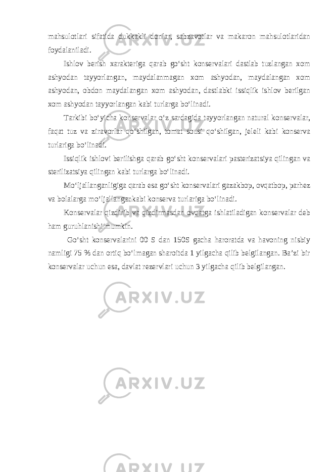 mahsulotlari sifatida dukkakli donlar, sabzavotlar va makaron mahsulotlaridan foydalaniladi. Ishlov berish xarakteriga qarab go‘sht konservalari dastlab tuzlangan xom ashyodan tayyorlangan, maydalanmagan xom ashyodan, maydalangan xom ashyodan, obdon maydalangan xom ashyodan, dastlabki issiqlik ishlov berilgan xom ashyodan tayyorlangan kabi turlarga bo‘linadi. Tarkibi bo‘yicha konservalar o‘z sardagida tayyorlangan natural konservalar, faqat tuz va ziravorlar qo‘shilgan, tomat sousi qo‘shilgan, jeleli kabi konserva turlariga bo‘linadi. Issiqlik ishlovi berilishga qarab go‘sht konservalari pasterizatsiya qilingan va sterilizatsiya qilingan kabi turlarga bo‘linadi. Mo‘ljallanganligiga qarab esa go‘sht konservalari gazakbop, ovqatbop, parhez va bolalarga mo‘ljallangankabi konserva turlariga bo‘linadi. Konservalar qizdirib va qizdirmasdan ovqatga ishlatiladigan konservalar deb ham guruhlanishi mumkin. Go‘sht konservalarini 00 S dan 150S gacha haroratda va havoning nisbiy namligi 75 % dan ortiq bo‘lmagan sharoitda 1 yilgacha qilib belgilangan. Ba’zi bir konservalar uchun esa, davlat rezervlari uchun 3 yilgacha qilib belgilangan. 