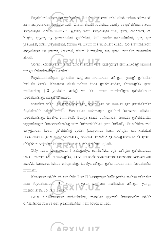 Foydalaniladigan xomashyolar. Go‘sht konservalarini olish uchun xilma-xil xom ashyolardan foydalaniladi. Ularni shartli ravishda asosiy va qo‘shimcha xom ashyolarga bo‘lish mumkin. Asosiy xom ashyolarga mol, qo‘y, cho‘chqa, ot, bug‘u, quyon, uy parrandalari go‘shtlari, kalla-pocha mahsulotlari, qon, qon plazmasi, oqsil preparatlari, tuxum va tuxum mahsulotlari kiradi. Qo‘shimcha xom ashyolarga esa yorma, kraxmal, o‘simlik moylari, tuz, qand, nitritlar, ziravorlar kiradi. Go‘sht konservalari ishlab chiqarishda I va II kategoriya semizlikdagi hamma tur go‘shtlardan foydalaniladi. Foydalaniladigan go‘shtlar sog‘lom mollardan olingan, yangi go‘shtlar bo‘lishi kerak. Konserva olish uchun buqa go‘shtlaridan, shuningdek qarri mollarning (10 yoshdan ortiq) va ikki marta muzlatilgan go‘shtlardan foydalanishga ruxsat etilmaydi. Standart talabi bo‘yicha sovugan, sovutilgan va muzlatilgan go‘shtlardan foydalanish talab etiladi. Hovuridan tushmagan go‘shtni konserva olishda foydalanishga tavsiya etilmaydi. Bunga sabab birinchidan bunday go‘shtlardan tayyorlangan konservalarning ta’m ko‘rsatkichlari past bo‘ladi, ikkinchidan mol so‘ygandan keyin go‘shtning qotish jarayonida hosil bo‘lgan sut kislotasi bikarbonat bufer tizimini parchalab, karbonat angidrid gazining erkin holda ajralib chiqishini vujudga keltiradi. Bu esa bombajni hosil qiladi. Oliy navli konservalar I kategoriya semizlikka ega bo‘lgan go‘shtlardan ishlab chiqariladi. Shuningdek, ba’zi hollarda veterinariya-sanitariya ekspertizasi asosida konserva ishlab chiqarishga tavsiya etilgan go‘shtlardan ham foydalanish mumkin. Konserva ishlab chiqarishda I va II kategoriya kalla-pocha mahsulotlaridan ham foydalaniladi. Bu xom ashyolar sog‘lom mollardan olingan yangi, nuqsonlarsiz bo‘lishi kerak. Ba’zi bir konserva mahsulotlari, masalan qiymali konservalar ishlab chiqarishda qon va qon plazmalaridan ham foydalaniladi. 