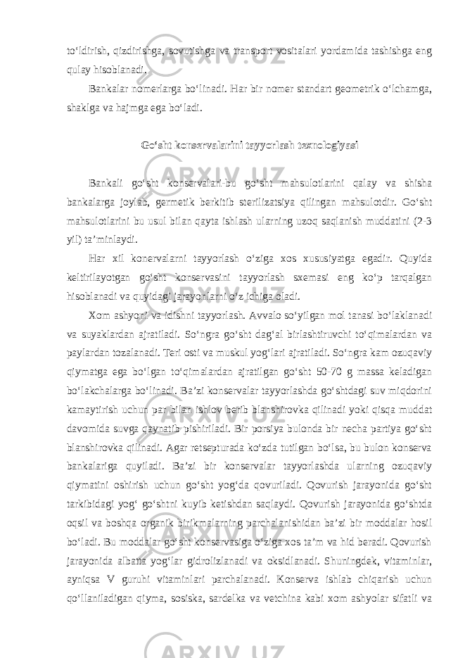 to‘ldirish, qizdirishga, sovutishga va transport vositalari yordamida tashishga eng qulay hisoblanadi. Bankalar nomerlarga bo‘linadi. Har bir nomer standart geometrik o‘lchamga, shaklga va hajmga ega bo‘ladi. Go‘sht konservalarini tayyorlash texnologiyasi Bankali go‘sht konservalari-bu go‘sht mahsulotlarini qalay va shisha bankalarga joylab, germetik berkitib sterilizatsiya qilingan mahsulotdir. Go‘sht mahsulotlarini bu usul bilan qayta ishlash ularning uzoq saqlanish muddatini (2-3 yil) ta’minlaydi. Har xil konervalarni tayyorlash o‘ziga xos xususiyatga egadir. Quyida keltirilayotgan go‘sht konservasini tayyorlash sxemasi eng ko‘p tarqalgan hisoblanadi va quyidagi jarayonlarni o‘z ichiga oladi. Xom ashyoni va idishni tayyorlash. Avvalo so‘yilgan mol tanasi bo‘laklanadi va suyaklardan ajratiladi. So‘ngra go‘sht dag‘al birlashtiruvchi to‘qimalardan va paylardan tozalanadi. Teri osti va muskul yog‘lari ajratiladi. So‘ngra kam ozuqaviy qiymatga ega bo‘lgan to‘qimalardan ajratilgan go‘sht 50-70 g massa keladigan bo‘lakchalarga bo‘linadi. Ba’zi konservalar tayyorlashda go‘shtdagi suv miqdorini kamaytirish uchun par bilan ishlov berib blanshirovka qilinadi yoki qisqa muddat davomida suvga qaynatib pishiriladi. Bir porsiya bulonda bir necha partiya go‘sht blanshirovka qilinadi. Agar retsepturada ko‘zda tutilgan bo‘lsa, bu bulon konserva bankalariga quyiladi. Ba’zi bir konservalar tayyorlashda ularning ozuqaviy qiymatini oshirish uchun go‘sht yog‘da qovuriladi. Qovurish jarayonida go‘sht tarkibidagi yog‘ go‘shtni kuyib ketishdan saqlaydi. Qovurish jarayonida go‘shtda oqsil va boshqa organik birikmalarning parchalanishidan ba’zi bir moddalar hosil bo‘ladi. Bu moddalar go‘sht konservasiga o‘ziga xos ta’m va hid beradi. Qovurish jarayonida albatta yog‘lar gidrolizlanadi va oksidlanadi. Shuningdek, vitaminlar, ayniqsa V guruhi vitaminlari parchalanadi. Konserva ishlab chiqarish uchun qo‘llaniladigan qiyma, sosiska, sardelka va vetchina kabi xom ashyolar sifatli va 