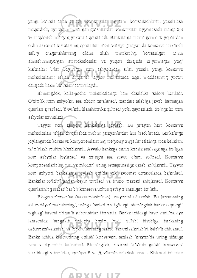 yangi bo‘lishi talab etiladi. Konservalarning ta’m ko‘rsatkichlarini yaxshilash maqsadida, ayniqsa muzlatilgan go‘shtlardan konservalar tayyorlashda ularga 0,3 % miqdorida natriy glyukonati qo‘shiladi. Bankalarga ularni germetik yopishdan oldin askorbat kislotasiing qo‘shilishi sterilizatsiya jarayonida konserva tarkibida salbiy o‘zgarishlarning oldini olish mumkinligi ko‘rsatilgan. O‘rin almashtirmaydigan aminokislotalar va yuqori darajada to‘yinmagan yog‘ kislotalari bilan boyitilgan xom ashyolardan sifati yaxshi yangi konserva mahsulotlarini ishlab chiqarish tayyor mahsulotda oqsil moddasining yuqori darajada hazm bo‘lishini ta’minlaydi. Shuningdek, kalla-pocha mahsulotlariga ham dastlabki ishlovi beriladi. O‘simlik xom ashyolari esa obdon saralanadi, standart talabiga javob bermagan qismlari ajratiladi. Yuviladi, blanshirovka qilinadi yoki qaynatiladi. So‘nga bu xom ashyolar sovutiladi. Tayyor xom ashyoni bankalarga joylash. Bu jarayon ham konserva mahsulotlari ishlab chiqarishda muhim jarayonlardan biri hisoblanadi. Bankalarga joylanganda konserva komponentlarining me’yoriy xujjatlar talabiga mos kelishini ta’minlash muhim hisoblanadi. Avvalo bankaga qattiq konsistensiyaga ega bo‘lgan xom ashyolar joylanadi va so‘ngra esa suyuq qismi solinadi. Konserva komponentlarining turi va miqdori uning retsepturasiga qarab aniqlanadi. Tayyor xom ashyoni bankalarga joylash qo‘lda yoki avtomat dozatorlarda bajariladi. Bankalar to‘ldirilgandan keyin tortiladi va brutto massasi aniqlanadi. Konserva qismlarining nisbati har bir konserva uchun qat’iy o‘rnatilgan bo‘ladi. Eksgaustrirovaniye (vakuumlashtirish) jarayonini o‘tkazish. Bu jarayonning asl mohiyati mahulotdagi, uning qismlari oralig‘idagi, shuningdek banka qopqog‘i tagidagi havoni chiqarib yuborishdan iboratdir. Banka ichidagi havo sterilizatsiya jarayonida kengayib ortiqcha bosim hosil qilishi hisobiga bankaning deformatsiyalanishi va ichki qismining tezroq karroziyalanishini keltirib chiqaradi. Banka ichida kislorodning qolishi konservani saqlash jarayonida uning sifatiga ham salbiy ta’sir ko‘rsatadi. Shuningdek, kislorod ta’sirida go‘sht konservasi tarkibidagi vitaminlar, ayniqsa S va A vitaminlari oksidlanadi. Kislorod ta’sirida 