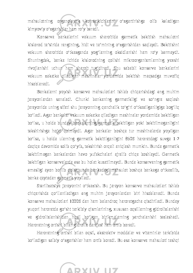 mahsulotning organoleptik ko‘rsatkichlarini o‘zgartirishga olib keladigan kimyoviy o‘zgarishlar ham ro‘y beradi. Konserva bankalarini vakuum sharoitida germetik bekitish mahsulotni kislorod ta’sirida rangining, hidi va ta’mining o‘zgarishidan saqlaydi. Bekitishni vakuum sharoitida o‘tkazganda yog‘larning oksidlanishi ham ro‘y bermaydi. Shuningdek, banka ichida kislorodning qolishi mikroorganizmlarning yaxshi rivojlanishi uchun ham sharoit tug‘diradi. Shu sababli konserva bankalarini vakuum zakatka qiladigan mashinalar yordamida bekitish maqsadga muvofiq hisoblanadi. Bankalarni yopish konserva mahsulotlari ishlab chiqarishdagi eng muhim jarayonlardan sanaladi. Chunki bankaning germetikligi va so‘ngra saqlash jarayonida uning sifati shu jarayonning qanchalik to‘g‘ri o‘tkazilganligiga bog‘liq bo‘ladi. Agar bankalar vakuum zakatka qiladigan mashinalar yordamida bekitilgan bo‘lsa, u holda bunday bankalarning germetik bekitilgan yoki bekitilmaganligini tekshirishga hojat qolmaydi. Agar bankalar boshqa tur mashinalarda yopilgan bo‘lsa, u holda ularning germetik bekitilganligini 850S haroratdagi suvga 1-2 daqiqa davomida solib qo‘yib, tekshirish orqali aniqlash mumkin. Bunda germetik bekitilmagan bankalardan havo pufakchalari ajralib chiqa boshlaydi. Germetik bekitilgan konservalarda esa bu holat kuzatilmaydi. Bunda konservaning germetik emasligi ayon bo‘lib qolsa, unda bankadagi mahsulot boshqa bankaga o‘tkazilib, banka qaytadan germetik yopiladi. Sterilizatsiya jarayonini o‘tkazish. Bu jarayon konserva mahsulotlari ishlab chiqarishda qo‘llaniladigan eng muhim jarayonlardan biri hisoblanadi. Bunda konserva mahsulotlari 1000S dan ham balandroq haroratgacha qizdiriladi. Bunday yuqori haroratda go‘sht tarkibiy qismlarining, xususan oqsillarning gidrolizlanishi va gidrolizlanishidan hosil bo‘lgan birikmalarning parchalanishi tezlashadi. Haroratning ortishi bilan gidroliz darajasi ham ortib boradi. Haroratning ortishi bilan oqsil, ekstraktiv moddalar va vitaminlar tarkibida bo‘ladigan salbiy o‘zgarishlar ham ortib boradi. Bu esa konserva mahsuloti tashqi 