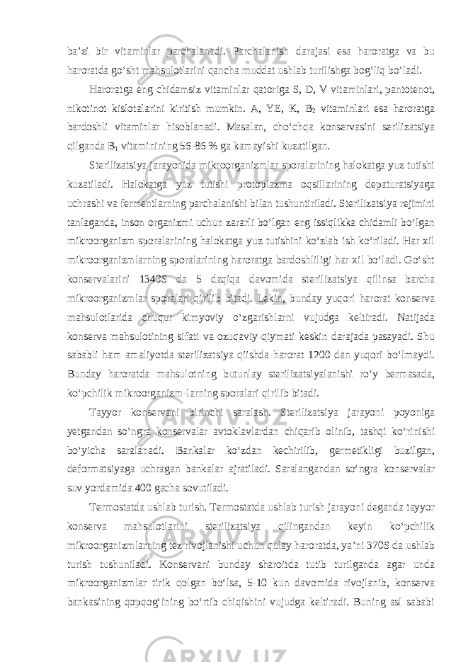 ba’zi bir vitaminlar parchalanadi. Parchalanish darajasi esa haroratga va bu haroratda go‘sht mahsulotlarini qancha muddat ushlab turilishga bog‘liq bo‘ladi. Haroratga eng chidamsiz vitaminlar qatoriga S, D, V vitaminlari, pantotenot, nikotinot kislotalarini kiritish mumkin. A, YE, K, В 2 vitaminlari esa haroratga bardoshli vitaminlar hisoblanadi. Masalan, cho‘chqa konservasini serilizatsiya qilganda В 1 vitaminining 56-86 % ga kamayishi kuzatilgan. Sterilizatsiya jarayonida mikroorganizmlar sporalarining halokatga yuz tutishi kuzatiladi. Halokatga yuz tutishi protoplazma oqsillarining depaturatsiyaga uchrashi va fermentlarning parchalanishi bilan tushuntiriladi. Sterilizatsiya rejimini tanlaganda, inson organizmi uchun zararli bo‘lgan eng issiqlikka chidamli bo‘lgan mikroorganizm sporalarining halokatga yuz tutishini ko‘zlab ish ko‘riladi. Har xil mikroorganizmlarning sporalarining haroratga bardoshliligi har xil bo‘ladi. Go‘sht konservalarini 1340S da 5 daqiqa davomida sterilizatsiya qilinsa barcha mikroorganizmlar sporalari qirilib bitadi. Lekin, bunday yuqori harorat konserva mahsulotlarida chuqur kimyoviy o‘zgarishlarni vujudga keltiradi. Natijada konserva mahsulotining sifati va ozuqaviy qiymati keskin darajada pasayadi. Shu sababli ham amaliyotda sterilizatsiya qiishda harorat 1200 dan yuqori bo‘lmaydi. Bunday haroratda mahsulotning butunlay sterilizatsiyalanishi ro‘y bermasada, ko‘pchilik mikroorganizm-larning sporalari qirilib bitadi. Tayyor konservani birinchi saralash. Sterilizatsiya jarayoni poyoniga yetgandan so‘ngra konservalar avtoklavlardan chiqarib olinib, tashqi ko‘rinishi bo‘yicha saralanadi. Bankalar ko‘zdan kechirilib, germetikligi buzilgan, deformatsiyaga uchragan bankalar ajratiladi. Saralangandan so‘ngra konservalar suv yordamida 400 gacha sovutiladi. Termostatda ushlab turish. Termostatda ushlab turish jarayoni deganda tayyor konserva mahsulotlarini sterilizatsiya qilingandan keyin ko‘pchilik mikroorganizmlarning tez rivojlanishi uchun qulay haroratda, ya’ni 370S da ushlab turish tushuniladi. Konservani bunday sharoitda tutib turilganda agar unda mikroorganizmlar tirik qolgan bo‘lsa, 5-10 kun davomida rivojlanib, konserva bankasining qopqog‘ining bo‘rtib chiqishini vujudga keltiradi. Buning asl sababi 