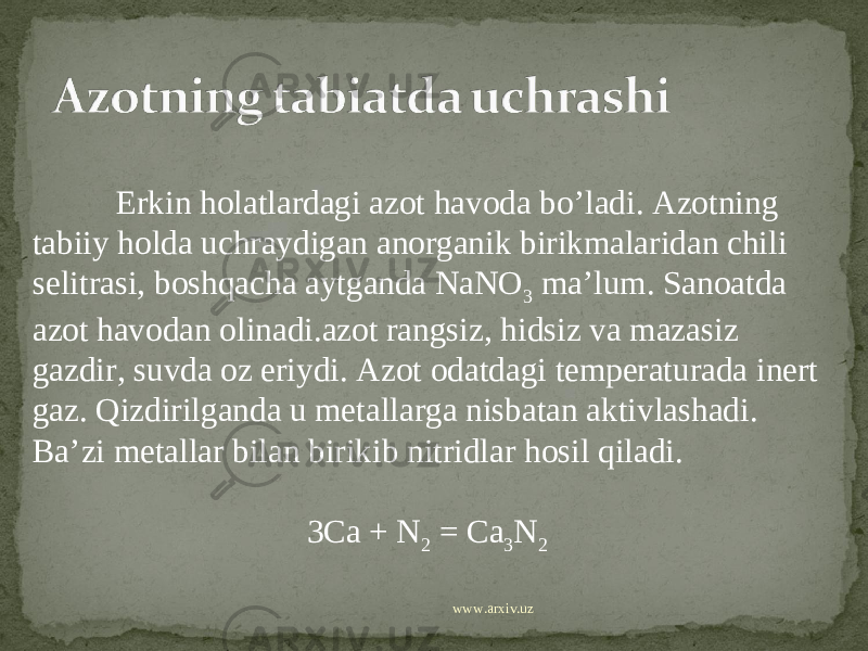  Erkin holatlardagi azot havoda bo’ladi. Azotning tabiiy holda uchraydigan anorganik birikmalaridan chili selitrasi, boshqacha aytganda NaNO 3 ma’lum. Sanoatda azot havodan olinadi.azot rangsiz, hidsiz va mazasiz gazdir, suvda oz eriydi. Azot odatdagi temperaturada inert gaz. Qizdirilganda u metallarga nisbatan aktivlashadi. Ba’zi metallar bilan birikib nitridlar hosil qiladi. 3Ca + N 2 = Ca 3 N 2 www.arxiv.uz 