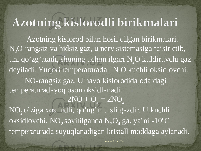  Azotning kislorod bilan hosil qilgan birikmalari. N 2 O-rangsiz va hidsiz gaz, u nerv sistemasiga ta’sir etib, uni qo’zg’atadi, shuning uchun ilgari N 2 O kuldiruvchi gaz deyiladi. Yuqori temperaturada N 2 O kuchli oksidlovchi. NO-rangsiz gaz. U havo kislorodida odatdagi temperaturadayoq oson oksidlanadi. 2NO + O 2 = 2NO 2 NO 2 o’ziga xos hidli, qo’ng’ir tusli gazdir. U kuchli oksidlovchi. NO 2 sovitilganda N 2 O 4 ga, ya’ni -10ºC temperaturada suyuqlanadigan kristall moddaga aylanadi. www.arxiv.uz 