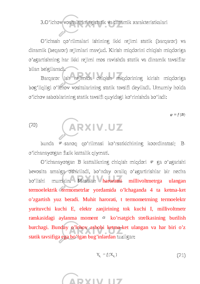 3.O’lchov vositalarining statik va dinamik xarakteristkalari O’lchash qo’rilmalari ishining ikki rejimi statik (barqaror) va dinamik (beqaror) rejimlari mavjud. Kirish miqdorini chiqish miqdoriga o’zgartishning har ikki rejimi mos ravishda statik va dinamik tavsiflar bilan belgilanadi. Barqaror ish rejimida chiqish miqdorining kirish miqdoriga bog’liqligi o’lchov vositalarining statik tavsifi deyiladi. Umumiy holda o’lchov asboblarining statik tavsifi quyidagi ko’rinishda bo’ladi: ) (B f   (20) bunda  -sanoq qo’rilmasi ko’rsatkichining koordinatasi; B - o’lchanayotgan fizik kattalik qiymati. O’lchanayotgan В kattalikning chiqish miqdori  ga o’zgarishi bevosita amalga oshiriladi, bo’nday oraliq o’zgartirishlar bir necha bo’lishi mumkin. Masalan haroratni millivoltmetrga ulangan termoelektrik termometrlar yordamida o’lchaganda 4 ta ketma-ket o’zgartish yuz beradi. Muhit harorati, t termometrning termoelektr yurituvchi kuchi E, elektr zanjirining tok kuchi I, millivoltmetr ramkasidagi aylanma moment  ko’rsatgich strelkasining burilish burchagi. Bunday o’lchov asbobi ketma-ket ulangan va har biri o’z statik tavsifiga ega bo’lgan bug’inlardan tuzilgan: ) ( 0 0 i i if    (21) 