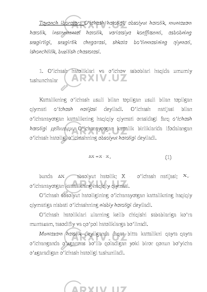 Tayanch iboralar: O’lchash hatoligi, absolyut hatolik, muntazam hatolik, instrumental hatolik, variatsiya koeffitsenti, asbobning sezgirligi, sezgirlik chegarasi, shkala bo’linmasining qiymati, ishonchlilik, buzilish chastotasi. 1. O’lchash hatoliklari va o’lchov asboblari haqida umumiy tushunchalar Kattalikning o’lchash usuli bilan topilgan usuli bilan topilgan qiymati o’lchash natijasi deyiladi. O’lchash natijasi bilan o’lchanayotgan kattalikning h а qiqiy qiymati orasidagi farq o’lchash hatoligi дейилади . O’lchanayotgan kattalik birliklarida ifodalangan o’lchash hatoligi o’lchashning а bsolyut hatoligi deyiladi . x    (1) bunda  – absolyut hatolik; X – o’lchash natijasi; x  – o’lchanayotgan kattalikning haqiqiy qiymati. O’lchash absolyut hatoligining o’lchanayotgan kattalikning haqiqiy qiymatiga nisbati o’lchashning nisbiy hatoligi deyiladi. O’lchash hatoliklari ularning kelib chiqishi sabablariga ko’ra muntazam, tasodifiy va qo’pol hatoliklarga bo’linadi. Muntazam hatolik deyilganda faqat bitta kattalikni qayta–qayta o’lchanganda o’zgarmas bo’lib qoladigan yoki biror qonun bo’yicha o’zgaradigan o’lchash hatoligi tushuniladi. 