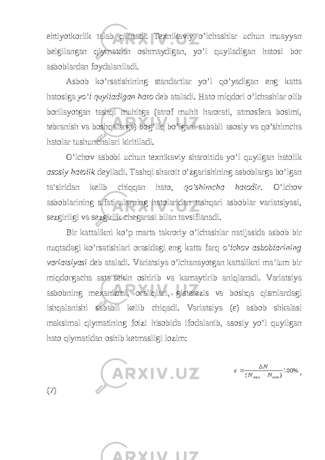 ehtiyotkorlik talab qilinadi. Texnikaviy o’lchashlar uchun muayyan belgilangan qiymatdan oshmaydigan, yo’l quyiladigan hatosi bor asboblardan foydalaniladi. Asbob ko’rsatishining standartlar yo’l qo’yadigan eng katta hatosiga yo’l quyiladigan hat о deb ataladi. Hato miqdori o’lchashlar olib borilayotgan tashqi muhitga (atrof muhit harorati, atmosfera bosimi, tebranish va boshqalarga) bog’liq bo’lgani sababli asosiy va qo’shimcha hatolar tushunchalari kiritiladi. O’lchov asbobi uchun texnikaviy sharoitida yo’l quyilgan hatolik asosiy hatolik deyiladi. Tashqi sharoit o’zgarishining asboblarga bo’lgan ta‘siridan kelib chiqqan hato, qo’shimcha hatodir . O’lchov asboblarining sifati ularning hatolaridan tashqari asboblar variatsiyasi, sezgirligi va sezgirlik chegarasi bilan tavsiflanadi. Bir kattalikni ko’p marta takroriy o’lchashlar natijasida asbob bir nuqtadagi ko’rsatishlari orasidagi eng katta farq o’lchov asboblarining variatsiyasi deb ataladi. Variatsiya o’lchanayotgan kattalikni ma‘lum bir miqdorgacha asta-sekin oshirib va kamaytirib aniqlanadi. Variatsiya asbobning mexanizmi, oraliqlari, gisterezis va boshqa qismlardagi ishqalanishi sababli kelib chiqadi. Variatsiya ( ε ) asbob shkalasi maksimal qiymatining foizi hisobida ifodalanib, asosiy yo’l quyilgan hato qiymatidan oshib ketmasligi lozim: % 100) ( min max N N N    , (7) 