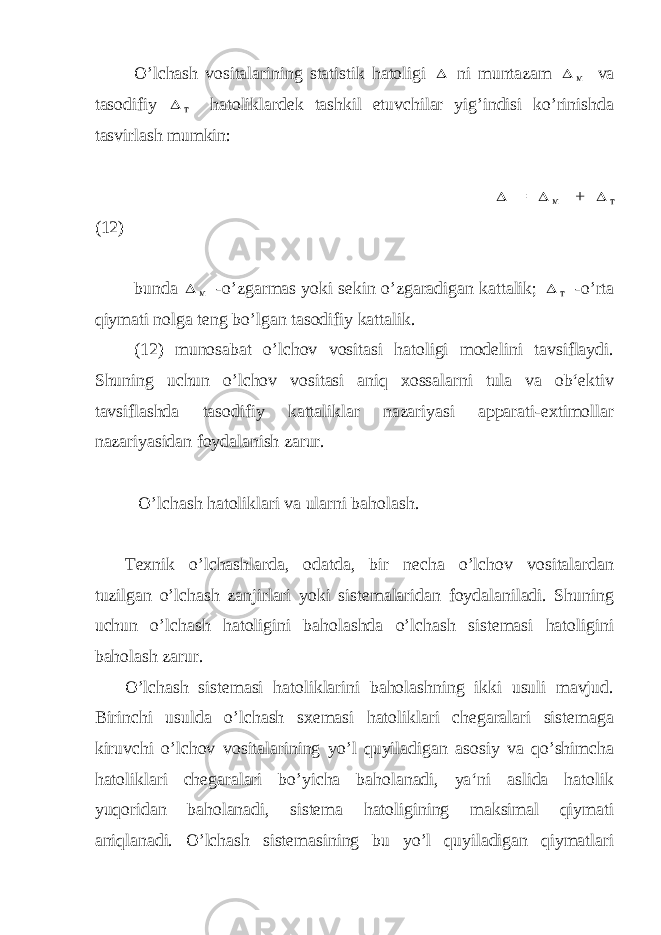 O’lchash vositalarining statistik hatoligi  ni muntazam  м va tasodifiy  т hatoliklardek tashkil etuvchilar yig’indisi ko’rinishda tasvirlash mumkin:  =  м +  т (12) bunda  м -o’zgarmas yoki sekin o’zgaradigan kattalik;  т -o’rta qiymati nolga teng bo’lgan tasodifiy kattalik. (12) munosabat o’lchov vositasi hatoligi modelini tavsiflaydi. Shuning uchun o’lchov vositasi aniq xossalarni tula va ob‘ektiv tavsiflashda tasodifiy kattaliklar nazariyasi apparati-extimollar nazariyasidan foydalanish zarur. O’lchash hatoliklari va ularni baholash . Texnik o’lchashlarda, odatda, bir necha o’lchov vositalardan tuzilgan o’lchash zanjirlari yoki sistemalaridan foydalaniladi. Shuning uchun o’lchash hatoligini baholashda o’lchash sistemasi hatoligini baholash zarur. O’lchash sistemasi hatoliklarini baholashning ikki usuli mavjud. Birinchi usulda o’lchash sxemasi hatoliklari chegaralari sistemaga kiruvchi o’lchov vositalarining yo’l quyiladigan asosiy va qo’shimcha hatoliklari chegaralari bo’yicha baholanadi, ya‘ni aslida hatolik yuqoridan baholanadi, sistema hatoligining maksimal qiymati aniqlanadi. O’lchash sistemasining bu yo’l quyiladigan qiymatlari 