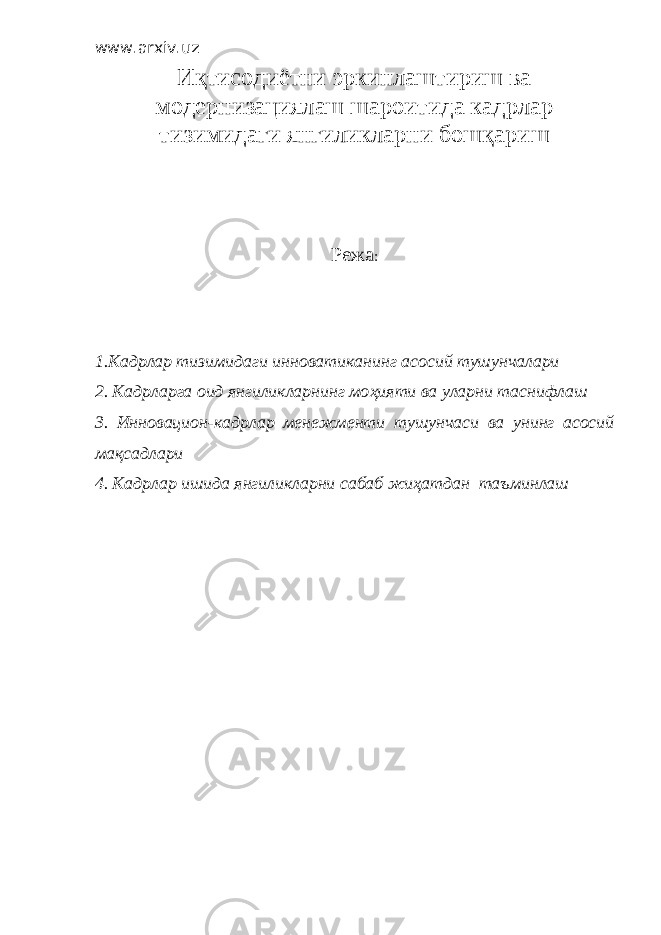 www.arxiv.uz Иқтисодиётни эркинлаштириш ва модернизациялаш шароитида кадрлар тизимидаги янгиликларни бошқари ш Режа : 1. Кадрлар тизимидаги инноватиканинг асосий тушунчалари 2. Кадрларга оид янгиликларнинг мо ҳ ияти ва уларни таснифлаш 3. Инновацион-кадрлар менежменти тушунчаси ва унинг асосий ма қ садлари 4. Кадрлар ишида янгиликларни сабаб жи ҳ атдан таъминлаш 