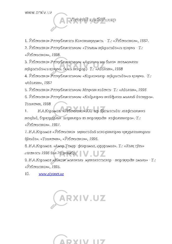 www.arxiv.uz Асосий адабиётлар 1. Ўзбекистон Республикаси Конституцияси. - Т.: «Ўзбекистон», 1992. 2. Ўзбекистон Республикасининг «Таълим тўғрисида»ги қонуни - Т.: «Ўзбекистон», 1998. 3. Ўзбекистон Республикасининг «Аҳолини иш билан таъминлаш тўғрисида»ги қонуни. (янги таҳрир)- Т.: «Адолат», 1998 4. Ўзбекистон Республикасининг «Корхоналар тўғрисида»ги қонуни. -Т.: «Адолат», 1992 5. Ўзбекистон Республикасининг Меҳнат кодекси- Т.: «Адолат», 1996 6. Ўзбекистон Республикасининг «Кадрлар ни тайёрлаш миллий дастури». Тошкент, 1998 1. И.А.Каримов. «Ўзбекистон XXI аср бўсағасида: хавфсизликка таҳдид, барқарорлик шартлари ва тараққиёт кафолатлари».-Т.: «Ўзбекистон». 1997. 7. И.А.Каримов «Ўзбекистон иқтисодий ислоҳатларни чуқурлаштириш йўлида». «Тошкент», «Ўзбекистон», 1996. 8. И.А.Каримов. «Амир Темур фахримиз, ғуруримиз». Т.: «Халқ сўзи» газетаси 1996 йил 26 октябр. 9. И.А.Каримов «Юксак малакали мутахассислар - тараққиёт омили» - Т.: «Ўзбекистон», 1995. 10. www.ziyonet.uz 