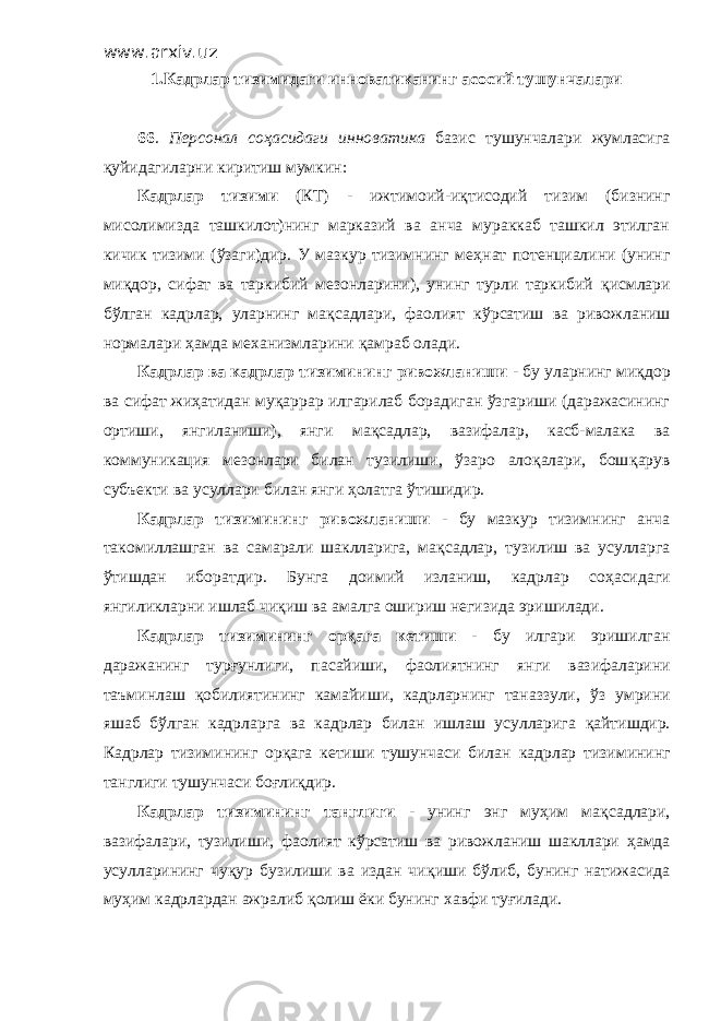 www.arxiv.uz 1. Кадрлар тизимидаги инноватиканинг асосий тушунчалари 66 . Персонал со ҳ асидаги инноватика базис тушунчалари жумласига қ уйидагиларни киритиш мумкин: Кадрлар тизими (КТ) - ижтимоий-и қ тисодий тизим (бизнинг мисолимизда ташкилот)нинг марказий ва анча мураккаб ташкил этилган кичик тизими ( ў заги)дир. У мазкур тизимнинг ме ҳ нат потенциалини (унинг ми қ дор, сифат ва таркибий мезонларини), унинг турли таркибий қ исмлари б ў лган кадрлар, уларнинг ма қ садлари, фаолият к ў рсатиш ва риво ж ланиш нормалари ҳ амда механизмларини қ амраб олади. Кадрлар ва кадрлар тизимининг ривожланиши - бу уларнинг ми қ дор ва сифат жи ҳ атидан муқаррар илгарилаб борадиган ўзгариши (даражасининг ортиши, янгиланиши), янги ма қ садлар, вазифалар, касб-малака ва коммуникация мезонлари билан тузилиши, ўзаро алоқалари, бош қ арув субъекти ва усуллари билан янги ҳолатга ў тишидир. Кадрлар тизимининг ривожланиши - бу мазкур тизимнинг анча такомиллашган ва самарали шаклларига, ма қ садлар, тузилиш ва усулларга ў тишдан иборатдир . Б унга доимий изланиш, кадрлар со ҳ асидаги янгиликларни ишлаб чи қ иш ва амалга ошириш негизида эришилади. Кадрлар тизимининг ор қ ага кетиши - бу илгари эришилган даражанинг тур ғ унлиги, пасайиши, фаолиятнинг янги в азифаларини таъминлаш қ обилиятининг камайиши, кадрларнинг таназзули, ў з умрини яшаб б ў лган кадрларга ва кадрлар билан ишлаш усулларига қ айтишдир. К адрлар тизимининг орқага кетиши тушунчаси билан кадрлар тизими нинг танглиги тушунчаси бо ғ ли қ дир. Кадрлар тизимининг танглиги - унинг энг му ҳ им ма қ садлари, вазифалари, тузилиши, фаолият к ў рсатиш ва ривожланиш шакллари ҳ амда усулларининг чу қ ур бузилиши ва издан чи қ иши б ў либ, бунинг натижасида му ҳ им кадрлардан ажралиб қ олиш ёки бунинг х авфи ту ғ илади. 