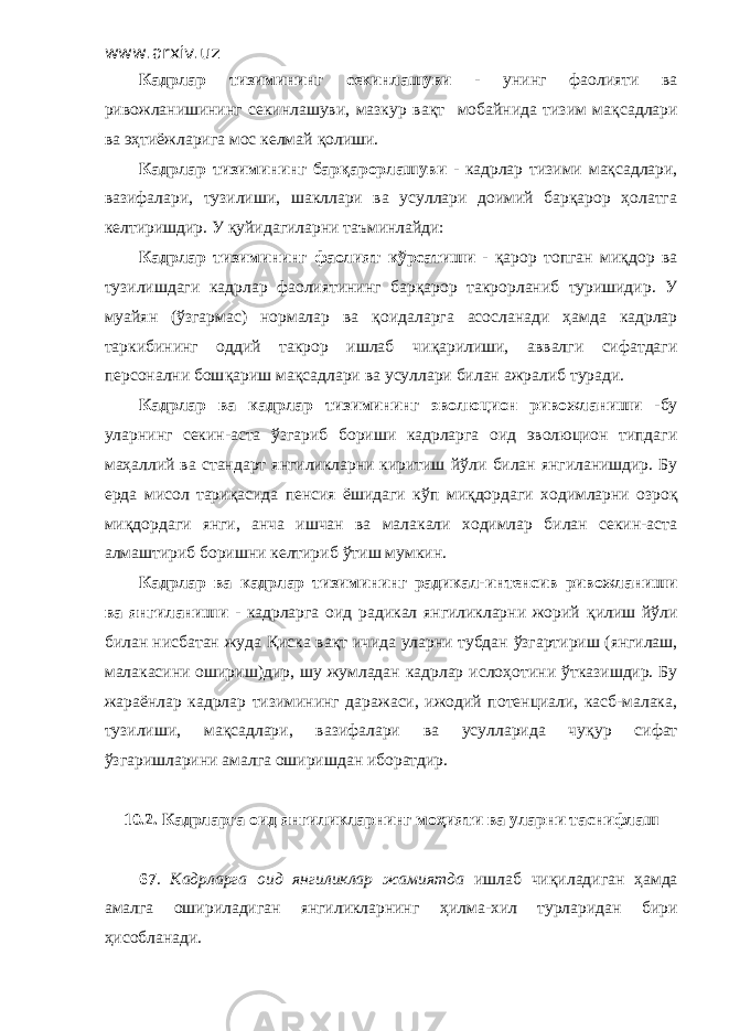 www.arxiv.uz Кадрлар тизимининг секинлашуви - унинг фаолияти ва ривожланишининг секинлашуви, мазкур ва қ т мобайнида тизим ма қ садлари ва э ҳ тиёжларига мос келмай қ олиши. Кадрлар тизимининг бар қ арорлашуви - кадрлар тизими ма қ садлари, вазифалари, тузилиши, шакллари ва усуллари доимий барқарор ҳолатга келтиришдир . У қ уйидагиларни таъминлайди: Кадрлар тизимининг фаолият к ў рсатиши - қ арор топган ми қ дор ва тузилишдаги кадрлар фаолиятининг бар қ арор такрорланиб туришидир . У муайян ( ў згармас) нормалар ва қ оидаларга асосланади ҳ амда кадрлар таркибининг оддий такрор ишлаб чи қ арилиши, аввалги сифатдаги персонални бош қ ариш ма қ садлари ва усуллари билан ажралиб туради. Кадрлар ва кадрлар тизимин инг эволюцион ривожланиши - бу уларнинг секин-аста ў згариб бориши кадрларга оид эволюцион типдаги ма ҳ аллий ва стандарт янгиликларни киритиш й ў ли билан янгиланишдир. Бу ерда мисол тари қ асида пенсия ёшидаги к ў п ми қ дордаги ходимларни озро қ ми қ дордаги янги, анча ишчан ва малакали ходимлар билан секин-аста алмаштириб боришни келтириб ў тиш мумкин. Кадрлар ва кадрлар тизимин инг радикал-интенсив ривожланиши ва янгиланиши - кадрларга оид радикал янгиликларни жорий қ илиш й ў ли билан нисбатан жуда Қиска ва қ т ичида уларни тубдан ў згартириш (янгилаш, малакасини ошириш)дир, шу жумладан кадрлар ислоҳ о тини ў тказишдир. Бу жараёнлар кадрлар тизими нинг даражаси, ижодий потенциали, касб-малака, тузилиши, ма қ садлари, вазифалари ва усулларида чу қ ур сифат ў згаришларини амалга оширишдан иборатдир. 10.2. Кадрларга оид янгиликларнинг мо ҳ ияти ва уларни таснифлаш 67 . Кадрларга оид янгиликлар жамиятда ишлаб чи қ иладиган ҳ амда амалга ошириладиган янгиликларнинг ҳ илма-хил турларидан бири ҳисобланади. 