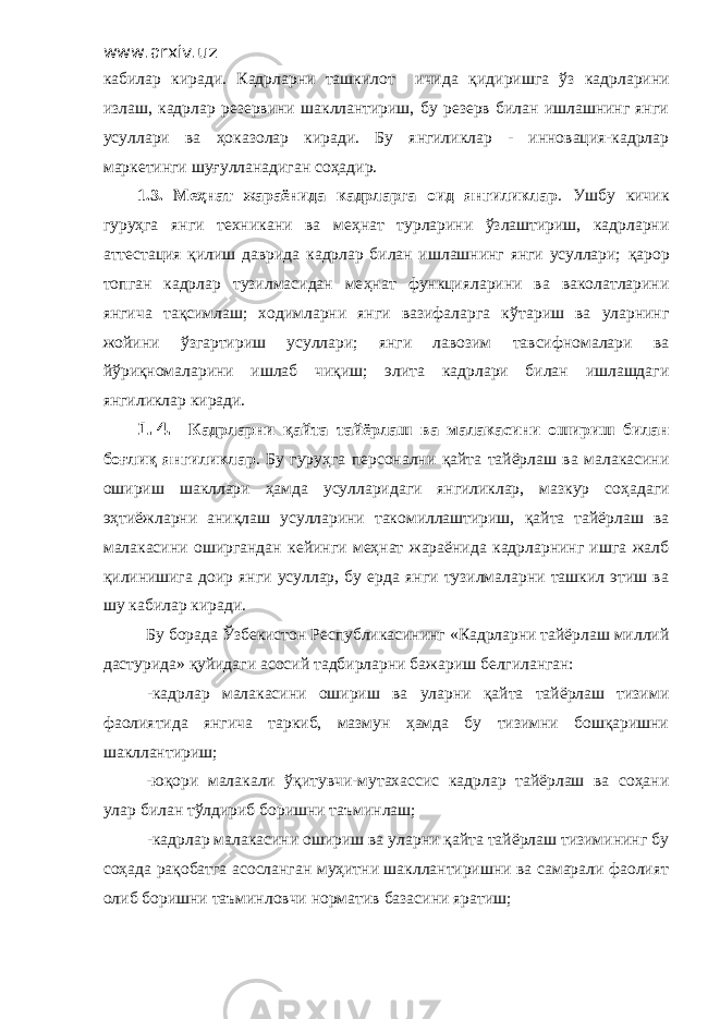 www.arxiv.uz кабилар киради. Кадрларни ташкилот ичида қ идиришга ў з кадрлар и ни излаш, кадрлар резервини шакллантириш, бу резерв билан ишлашнинг янги усуллари ва ҳ оказолар киради. Бу янгиликлар - инновация-кадрлар маркетинги шу ғ улланадиган со ҳ адир. 1.3. Меҳнат жараёнида кадрларга оид янгиликлар . Ушбу кичик гуру ҳ га янги техникани ва ме ҳ нат турларини ўзлаштириш, кадрларни аттестация қ илиш даврида кадрлар билан ишлашнинг янги усуллари; қ арор топган кадрлар тузилмасидан ме ҳ нат функцияларини ва ваколатларини янгича та қ симлаш; ходимларни янги вазифаларга к ў тариш ва уларнинг жойини ў згартириш усуллар и ; янги лавозим тавсифномалари ва й ў риқномаларини ишлаб чи қ иш; элита кадрлари билан ишлашдаги янгил и клар киради. 1.4. Кадрларни қ айта тайёрлаш ва малакасини ошириш билан бо ғ ли қ янгиликлар . Бу гуру ҳ га персонални қайта тайёрлаш ва малакасини ошириш шакллари ҳамда усулларидаги янгиликлар, мазкур со ҳ адаги э ҳ тиёжларни ани қ лаш усулларини такомиллаштириш, қ айта тайёрлаш ва малакасини оширгандан кейинги меҳнат жараёнида кадрларнинг ишга жалб қ илинишига доир янги усуллар, бу ерда янги тузилмаларни ташкил этиш ва шу кабилар киради. Бу борада Ўзбекистон Республикасининг «Кадрларни тайёрлаш миллий дастурида» қуйидаги асосий тадбирларни бажариш белгиланган: -кадрлар малакасини ошириш ва уларни қайта тайёрлаш тизими фаолиятида янгича таркиб, мазмун ҳамда бу тизимни бошқаришни шакллантириш; -юқори малакали ўқитувчи-мутахассис кадрлар тайёрлаш ва соҳани улар билан тўлдириб боришни таъминлаш; -кадрлар малакасини ошириш ва уларни қайта тайёрлаш тизимининг бу соҳада рақобатга асосланган муҳитни шакллантиришни ва самарали фаолият олиб боришни таъминловчи норматив базасини яратиш; 