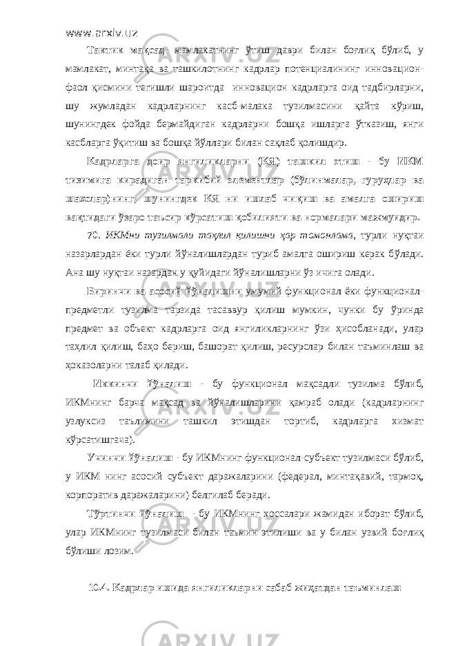 www.arxiv.uz Тактик мақсад - мамлакатнинг ўтиш даври билан боғлиқ бўлиб, у мамлакат, минтақа ва ташкилотнинг кадрлар потенциалининг иннова ц ион- фаол қисмини тегишли шароитда инновацион кадрларга оид тадбирларни, шу жумладан кад р ларнинг касб-малака тузилмасини қ айта к ў риш, шунингдек фойда бермайдиган кадрларн и бошқа ишларга ўтказиш, янги касбларга ўқитиш ва бошқа йўллари билан сақлаб қолишдир. Кадрларга доир янгиликларни (КЯ) ташкил этиш - бу ИКМ тизимига кирадиган таркибий элементлар (бўлинмалар, гуруҳлар ва шахслар)нинг, шунингдек КЯ ни ишлаб чи қ иш ва амалга ошириш ва қ тидаги ў заро таъсир к ў рсатиш қобилияти ва нормалари мажмуидир. 70 . ИКМни тузилмали та ҳ лил қ илишни ҳ ар томонлама , т у рли ну қ таи назарлардан ёки турли й ў налишлардан туриб амалга ошириш керак б ў лади. Ана шу нуқтаи назардан у қуйидаги йўналишларни ўз ичига олади. Биринчи ва асосий й ў нал и шни умумий функционал ёки функционал- предметли тузилма тарзида тасаввур қилиш мумкин, чунки бу ў ринда предмет ва объект кадрларга оид янгиликларнинг ў зи ҳ исобланади, улар та ҳ лил қ илиш, ба ҳ о бериш, башорат қ илиш, ресурслар билан таъминлаш ва ҳоказоларни талаб қ илади. И ккинчи йўналиш - бу функционал ма қ садли тузилма б ў либ, ИКМнинг барча ма қ сад ва й ў налишларини қ амраб олади (кадрларнинг узлу к сиз таълимини ташкил этишдан тортиб, кадрларга хизмат к ў рсатишгача). Учинчи й ў налиш - бу ИКМнинг функционал-субъект тузилмаси бўлиб, у ИКМ нинг асосий субъект даражаларини (федерал, минта қ авий, тармо қ , корпоратив даражаларини) белгилаб беради. Т ў ртинчи й ў налиш - бу ИКМнинг х оссалари жамидан иборат б ў либ, улар ИКМнинг тузилмаси билан таъмин этилиши ва у билан узвий бо ғ ли қ б ў лиши лозим. 10.4. Кадрлар ишида янгиликларни сабаб жи ҳ атдан таъминлаш 