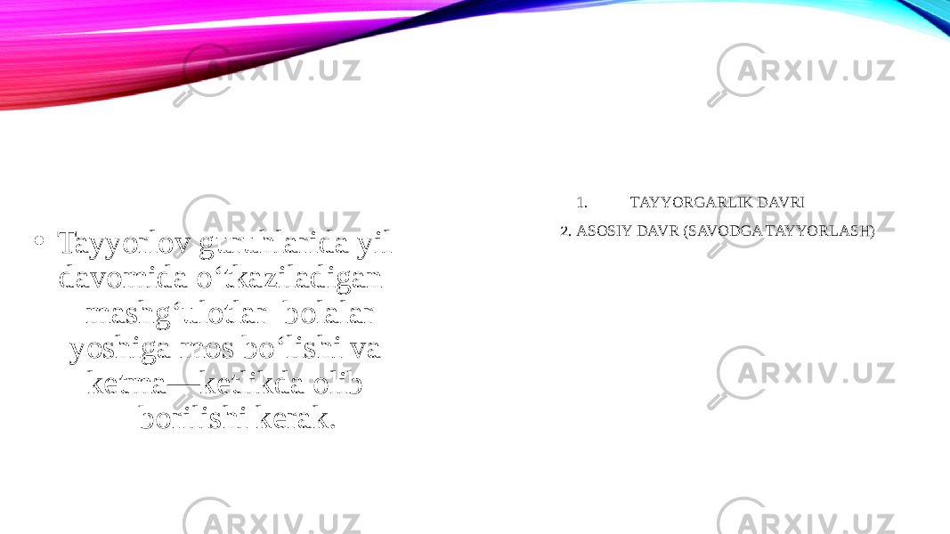 1. TAYYORGARLIK DAVRI 2. ASOSIY DAVR (SAVODGA TAYYORLASH) • Tayyorlov guruhlarida yil davomida o‘tkaziladigan mashg‘ulotlar bolalar yoshiga mos bo‘lishi va ketma—ketlikda olib borilishi kerak. 