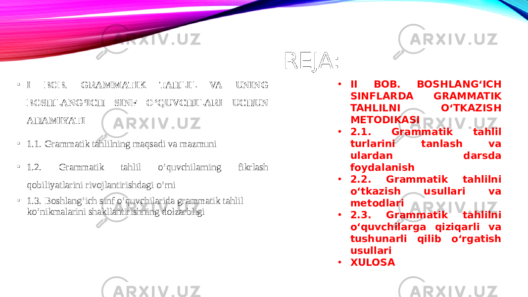 REJA: • I BOB. GRAMMATIK TAHLIL VA UNING BOSHLANG‘ICH SINF O‘QUVCHILARI UCHUN AHAMIYATI • 1.1. Grammatik tahlilning maqsadi va mazmuni • 1.2. Grammatik tahlil o‘quvchilarning fikrlash qobiliyatlarini rivojlantirishdagi o‘rni • 1.3. Boshlang‘ich sinf o‘quvchilarida grammatik tahlil ko‘nikmalarini shakllantirishning dolzarbligi • II BOB. BOSHLANG‘ICH SINFLARDA GRAMMATIK TAHLILNI O‘TKAZISH METODIKASI • 2.1. Grammatik tahlil turlarini tanlash va ulardan darsda foydalanish • 2.2. Grammatik tahlilni o‘tkazish usullari va metodlari • 2.3. Grammatik tahlilni o‘quvchilarga qiziqarli va tushunarli qilib o‘rgatish usullari • XULOSA 