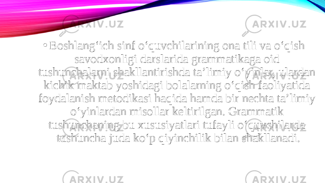 • Boshlang‘ich sinf o‘quvchilarining ona tili va o‘qish savodxonligi darslarida grammatikaga oid tushunchalarni shakllantirishda ta’limiy o‘yinlar, ulardan kichik maktab yoshidagi bolalarning o‘qish faoliyatida foydalanish metodikasi haqida hamda bir nechta ta’limiy o‘yinlardan misollar keltirilgan. Grammatik tushunchaning bu xususiyatlari tufayli o‘quvchilarda tushuncha juda ko‘p qiyinchilik bilan shakllanadi. 