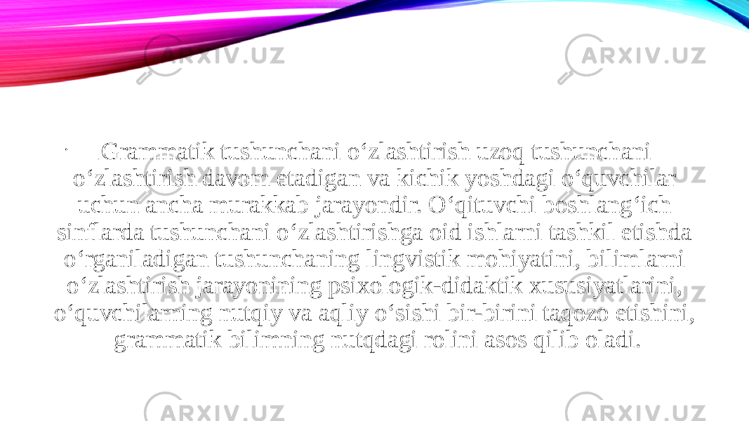 • . Grammatik tushunchani o‘zlashtirish uzoq tushunchani o‘zlashtirish davom etadigan va kichik yoshdagi o‘quvchilar uchun ancha murakkab jarayondir. O‘qituvchi boshlang‘ich sinflarda tushunchani o‘zlashtirishga oid ishlarni tashkil etishda o‘rganiladigan tushunchaning lingvistik mohiyatini, bilimlarni o‘zlashtirish jarayonining psixologik-didaktik xususiyatlarini, o‘quvchilarning nutqiy va aqliy o‘sishi bir-birini taqozo etishini, grammatik bilimning nutqdagi rolini asos qilib oladi. 