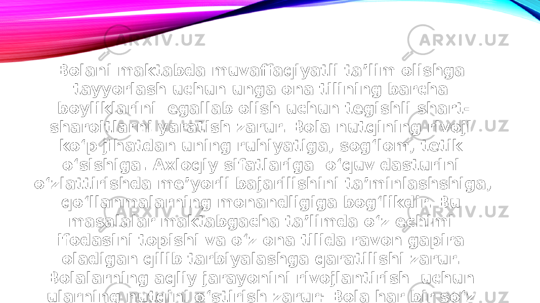 Bolani maktabda muvaffaqiyatli ta’lim olishga tayyorlash uchun unga ona tilining barcha boyliklarini egallab olish uchun tegishli shart- sharoitlarni yaratish zarur. Bola nutqining rivoji ko‘p jihatdan uning ruhiyatiga, sog‘lom, tetik o‘sishiga. Axloqiy sifatlariga o‘quv dasturini o‘zlattirishda me’yorli bajarilishini ta’minlashshiga, qo‘llanmalarning monandligiga bog‘likdir. Bu masalalar maktabgacha ta’limda o‘z echimi ifodasini topishi va o‘z ona tilida ravon gapira oladigan qilib tarbiyalashga qaratilishi zarur. Bolalarning aqliy jarayonini rivojlantirish uchun ularning nutqini o‘stirish zarur: Bola har bir so‘z manosini tushuna olishi uni o‘z nutqida erkin ifodalashga muvofiq bo‘lishi kerak. 