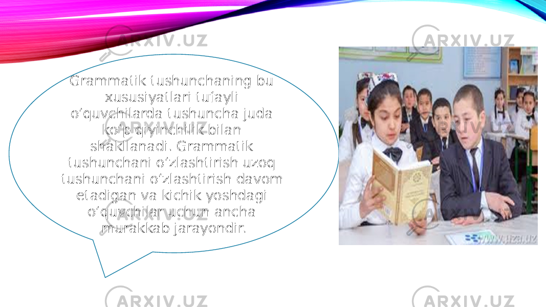 Grammatik tushunchaning bu xususiyatlari tufayli o‘quvchilarda tushuncha juda ko‘p qiyinchilik bilan shakllanadi. Grammatik tushunchani o‘zlashtirish uzoq tushunchani o‘zlashtirish davom etadigan va kichik yoshdagi o‘quvchilar uchun ancha murakkab jarayondir. 