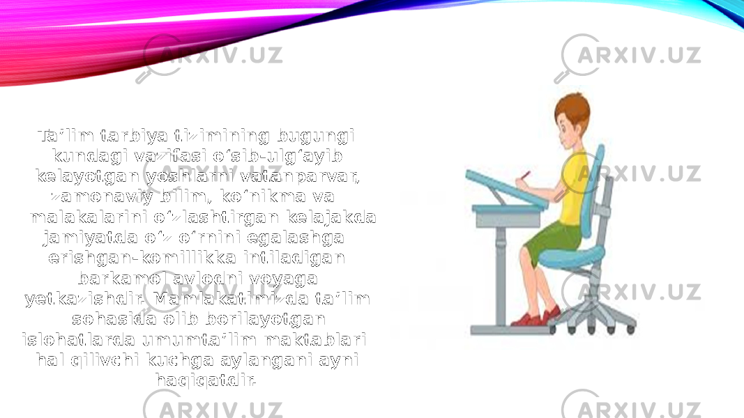  Ta’lim tarbiya tizimining bugungi kundagi vazifasi o‘sib-ulg‘ayib kelayotgan yoshlarni vatanparvar, zamonaviy bilim, ko‘nikma va malakalarini o‘zlashtirgan kelajakda jamiyatda o‘z o‘rnini egalashga erishgan-komillikka intiladigan barkamol avlodni voyaga yetkazishdir. Mamlakatimizda ta’lim sohasida olib borilayotgan islohatlarda umumta’lim maktablari hal qilivchi kuchga aylangani ayni haqiqatdir. 