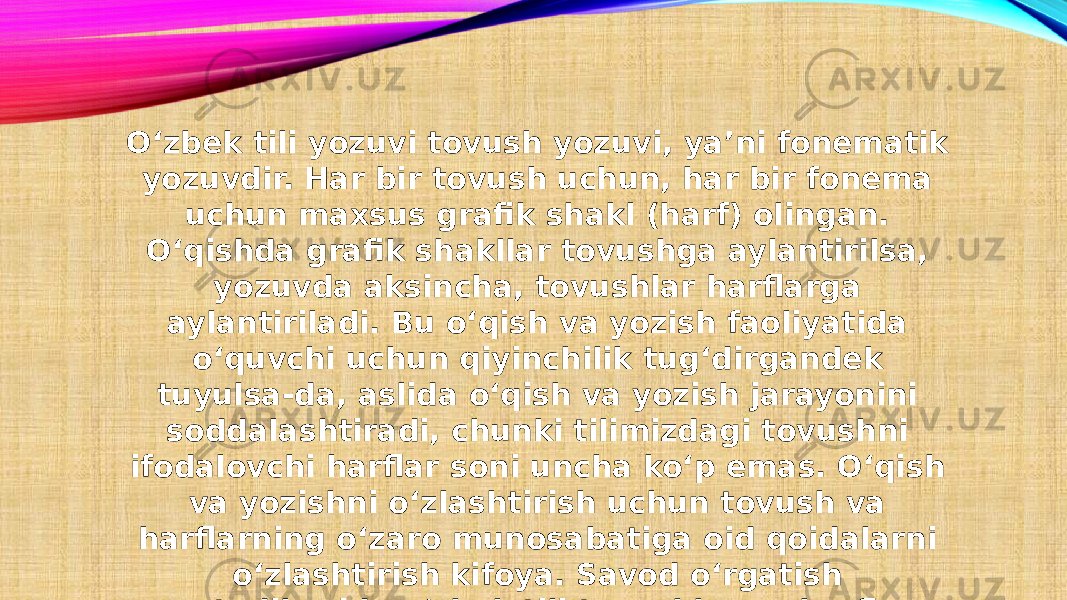 O‘zbek tili yozuvi tovush yozuvi, ya’ni fonematik yozuvdir. Har bir tovush uchun, har bir fonema uchun maxsus grafik shakl (harf) olingan. O‘qishda grafik shakllar tovushga aylantirilsa, yozuvda aksincha, tovushlar harflarga aylantiriladi. Bu o‘qish va yozish faoliyatida o‘quvchi uchun qiyinchilik tug‘dirgandek tuyulsa-da, aslida o‘qish va yozish jarayonini soddalashtiradi, chunki tilimizdagi tovushni ifodalovchi harflar soni uncha ko‘p emas. O‘qish va yozishni o‘zlashtirish uchun tovush va harflarning o‘zaro munosabatiga oid qoidalarni o‘zlashtirish kifoya. Savod o‘rgatish metodikasida o‘zbek tili tovushlar va harflar tizimining o‘ziga xos xususiyatlarini hisobga olish talab etiladi. 