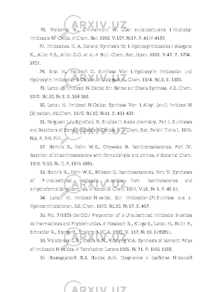 26. Volkamer K., Zimmermann W. Uber arulsubstituierte 1-Hudroky- imidazole-N 3 -Oxide. // Chem. Ber. 1969. V.102. №12. P. 4177-4182. 27. Imidazoles. II. A. General Synthesis for 1-Hydroxyimidazoles / Akagane K., Allan F.E., Allan G.G. et al. // Bull. Chem. Soc. Japan. 1969. V.42. P. 3204- 3207. 28. Ertel H., Heubach G. Sunthese Von 1-Hydroxyim imidazolen und Hydroxyim imidazolen-3-Oxiden. // Liebigs Ann. Chem. 1974. Bd.9. S. 1399. 29. Lettau H. Imidazol-N-Oxide; Ein Beirza zur Dieels-Synthese. // Z. Chem. 1970. Bd.10. № 9. S. 338-339. 30. Lettau H. Imidazol-N-Oxide; Synthese Von 1-Alkyl (arul) imidazol-N (3)-oxiden. //Z.Chem. 1970. Bd.10. №11. S. 431-432. 31. Ferguson I.J., Schofield K. Srudies in Azole chemistry. Part I. Suntheses and Reactions of Some Imidazole 3-Oxides. // J. Chem. Soc. Perkin Trans I. 1975. №3. P. 275-277. 32. Bartnik R., Hahn W.E., Ortowska B. Isonitrorosoketones. Part IV. Reacrion of diisonitrosoacetone with formaldehyde and amines. // Roczniki Chem. 1976. V.50. № П . P. 1875-1881. 33. Bartnik R., Hahn W.E., Mloston G. Isonitrosoketones. Part. V. Syntheses of 2-unsubstituted imidazole 3-oxides from isonitroketones and anhydroformaldehydoamines. // Roczniki Chem. 1977. V.51. № 1. P. 49-57. 34. Lettau H. Imidazol-N-oxide; Zur imidazolon-(2)-Sunthese aus a- Hydroximinokctonen. IIZ. Chem. 1970. Bd.10. № 12. S. 462. 35. Pat. 271903 GerDD./ Preparation of a-Unsubstituted imidazole 3-oxides as intermediates and Phytovirucides. // Hossbach R., Kluge S., Lettau H., Nuhn P., Schneider R., StengerP., Sriebitz B.//C.A. 1990. V. 112. № 19. 178985u. 36. Voladarsky L.B., Lisack A.N., Koptyug V.A. Synthesis of isomeric Paips of imidazole N-oxides. // Tetrahedron Letters 1965. № 21. P. 1565-1568. 37. Володарский Л.Б. Лысок А.Н. Получение и свойства N -окисей 