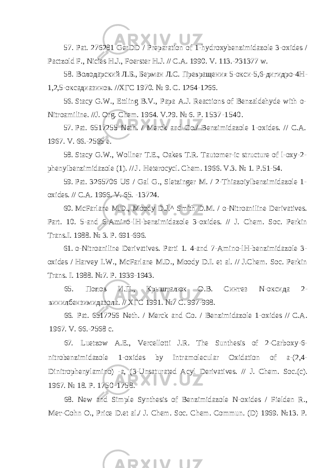 57. Pat. 276281 GerDD / Preparation of 1-hydroxybenzimidazole 3-oxides / Pactzold F., Nicies H.J., Foerster H.J. // C.A. 1990. V. 113.-231377 w. 58. Володарский Л.Б., Берман Л.С. Превращения 5-окси-5,6-дигидро-4Н- 1,2,5-оксадиазинов. //ХГС 1970. № 9. С. 1264-1266. 56. Stacy G.W., Ettling B.V., Papa A.J. Reactions of Benzaldehyde with o- Nitroamiline. //J. Org. Chem. 1964. V.29. № 6. P. 1537-1540. 57. Pat. 6517255 Neth. / Merck and Co./ Benzimidazole 1-oxides. // C.A. 1967. V. 66.-2565 e. 58. Stacy G.W., Wollner Т . Е ., Oakes T.R. Tautomer-ic structure of l-oxy-2- phenylbenzimidazole (1). / / J . Heterocycl. Chem. 1966. V.3. № 1. P. 51-54. 59. Pat. 3265706 US / Gal G., Sletzinger M. / 2-Thiazoiylbenzimidazole 1- oxides. // C.A. 1966. V. 65. -13724. 60. McFarlane M.D., Moody D.J.^ Smith D.M. / o-Nitroaniline Derivatives. Part. 10. 5-and 6-Amino-lH-benzimidazole 3-oxides. // J. Chem. Soc. Perkin Trans.I. 1988. № 3. P. 691-696. 61. o-Nitroaniline Derivatives. Parti 1. 4-and 7-Amino-lH-benzimidazole 3- oxides / Harvey I.W., McFarlane M.D., Moody D.I. et al. // J.Chem. Soc. Perkin Trans. I. 1988. №7. P. 1939-1943. 65. Попов И.П., Крышталюк О.В. Синтез N -оксида 2- винилбензимидазола. // ХГС 1991. №7 С . 997-998. 66. Pat. 6517256 Neth. / Merck and Co. / Benzimidazole 1-oxides // C.A. 1967. V. 66.-2568 c. 67. Luetzow A.E., Vercellotti J.R. The Sunthesis of 2-Carboxy-6- nitrobenzimidazole 1-oxides by Intramolecular Oxidation of a-(2,4- Dinitrophenylamino) -a, (3-Unsaturated Acyl Derivatives. // J. Chem. Soc.(c). 1967. № 18. P. 1750-1758. 68. New and Simple Synthesis of Benzimidazole N-oxides / Fielden R., Мет -Cohn O., Price D.et al./ J. Chem. Soc. Chem. Commun. (D) 1969. №13. P. 