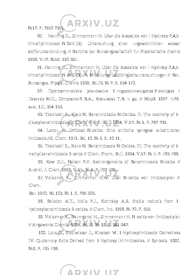 №12. P. 2350-2355. 90. Henning G., Zimmermann H. Uber die Assoziate von l-Hydroxy-2,4,5- trimethylimidazol-N-0xid-(3). Untersuchung einer ungewohnlichen wasser staffbruckenbindung. // Berichte der Bunsengesellschaft fur Physikalische chemie 1968. V.72. №5S. 630-637. 91. Henning G., Zimmermann H. Uber die Assoziate von l-Hydroxy-2,4,5- trimethylimidazol-N-oxid-(3). 2. Mitteilung : Leitfahigkeitsuntersuchungen // Ber . Bunzenges . Physik . Chemie 1969. Bd .73. № 2. S . 164-170. 92. Протолитические равновесия 1-гидроксиимидазол-З-оксидов / Певзнер М.С., Островский В.А., Копылова Т.В. и др. // ЖорХ 1992 -т.28. вып. 1.С. 154-159. 93. Takahashi S., Капо N. Benzimidazole N-Oxides. II. The reactivity of 1- alkoxybenzimidazoles. // Chem. Pharm. Bull. 1964. V.12. № 3. P. 282-291. 94. Lettau H. Imidasol-N-oxide; Eine einfache syntgese substituierter imidazole.//Z. Chem. 1971. Bd. 10. № 1. S. 10-11. 95. Takahashi S., Kano N. Benzimidazole N-Oxides. III. The reactivity of 1- methylbenzimidazole 3-oxide // Chem. Pharm. Bull. 1964. V.12. № 7. P. 783-788. 96. Kew D.J., Nelson P.F. Rearrangements of Benziminazole N-oxide // Austral. J. Chem. 1962. V.15. № 4. P. 792-799. 97. Volkamer K., Zimmerman H.W. Uber N-oxide von Imidazolylen // Chem. Ber. 1970. Bd.103. № 1. S. 296-306. 98. Baladon A.T., Halls P.J., Katritzky A.R. Stable radicals from 1- hydroxybenzimidazole 3-oxides. // Chem. Ind. 1968. № 20. P. 651. 99. Volkamer K., Baumgartel H., Zimmermann H. N-oxide von Imidazolylen // Angewante Chemie. 1967. Bd.79. № 19. S. 941-942. 100. Laus G., Stadlwieser J., Kloetzer W. 1-Hydroxyimidazole Derivatives IV. Quaternary Salts Derived from 1-Hydroxy-lH-imidazoles. // Syntesis. 1990 . №9. P. 795-798. 
