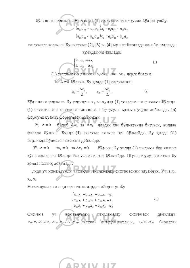 бўлишини топамиз. Натижада (1) системага тенг кучли бўлган ушбу   2 12 22 1 1 21 12 22 11 в а ав х а а а а      2 21 11 2 2 21 12 22 11 в а а в х а а а а    системага келамиз. Бу система (2), (3) ва (4) муносабатларда ҳисобга олганда қуйидагича ёзилади: 1 2 2 1 1      х х х х (1) системанинг ечими 2 1 х ва , х ,    ларга боғлиқ. 1 0 . 0   бўлсин. Бу ҳолда (1) системадан 5 , , 2 2 1 1       х х х х Бўлишини топамиз. Бу топилган х 1 ва х 2 лар (1) тенгламанинг ечими бўлади. (1) системанинг ечимини топишнинг бу усули крамер усули дейилади. (5) формула крамер формуласи дейилади. 2 0 . 0  бўлиб 1х ва 2х лардан ҳеч бўлмаганда биттаси, нолдан фарқли бўлсин. Бунда (1) система ечимга эга бўлмайди. Бу ҳолда 91) бирликда бўлмаган система дейилади. 3 0 . ,0 ва ,0 ,0 2 1       х х бўлсин. Бу холда (1) система ёки чексиз кўп ечимга эга бўлади ёки ечимига эга бўлмайди. Шунинг учун система бу ҳолда ноаниқ дейилади. Энди уч номаълумли чисиқли тенгламалар системасини қарайлик. Учта х 1 , х 2 , х 3 Номаълумли чизиқли тенгламалардан иборат ушбу 6 3333232131 2323222121 1313212111             в х а х а х а в х а х а х а в х а х а х а Система уч номаълумли тенгламалар системаси дейилади. , , , , , , , , 33 32 31 22 21 13 12 11 а а а а а а а а -система коэффицентлари, , , , 3 2 1 в в в берилган 