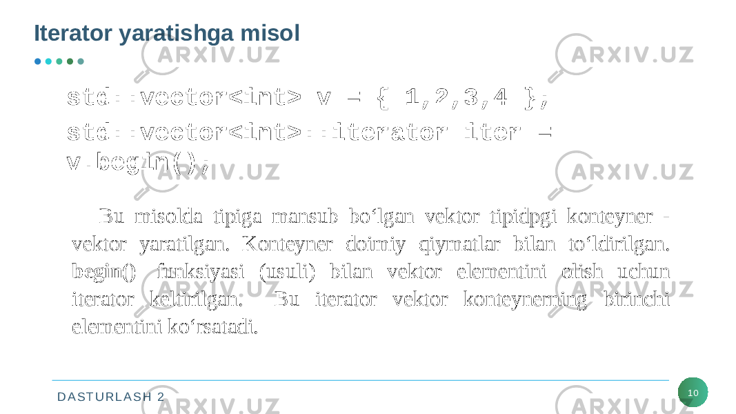 D A S T U R L A S H 2Iterator yaratishga misol 10std::vector<int> v = { 1,2,3,4 }; std::vector<int>::iterator iter = v.begin();  Bu misolda tipiga mansub bo‘lgan vektor tipidpgi konteyner - vektor yaratilgan. Konteyner doimiy qiymatlar bilan to‘ldirilgan. begin()   funksiyasi (usuli) bilan vektor elementini olish uchun iterator keltirilgan. Bu iterator vektor konteynerning birinchi elementini ko‘rsatadi. 