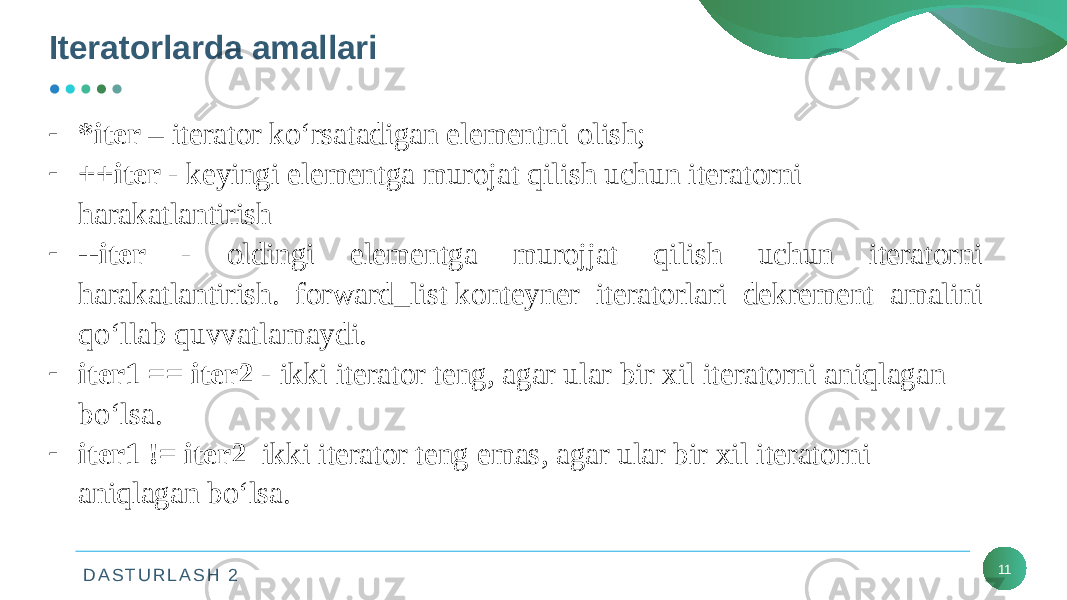 D A S T U R L A S H 2Iteratorlarda amallari 11- *iter – iterator ko‘rsatadigan elementni olish; - ++iter - keyingi elementga murojat qilish uchun iteratorni harakatlantirish - --iter - oldingi elementga murojjat qilish uchun iteratorni harakatlantirish. forward_list konteyner iteratorlari dekrement amalini qo‘llab quvvatlamaydi. - iter1 == iter2 - ikki iterator teng, agar ular bir xil iteratorni aniqlagan bo‘lsa. - iter1 != iter2 ikki iterator teng emas, agar ular bir xil iteratorni aniqlagan bo‘lsa. 