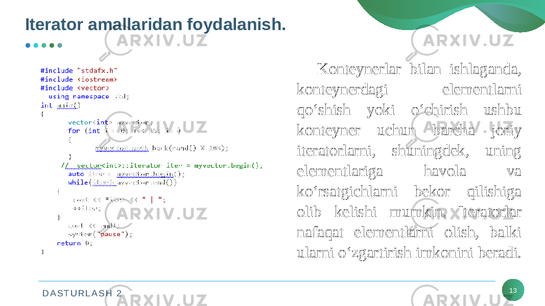 D A S T U R L A S H 2Iterator amallaridan foydalanish. 13Konteynerlar bilan ishlaganda, konteynerdagi elementlarni qo‘shish yoki o‘chirish ushbu konteyner uchun barcha joriy iteratorlarni, shuningdek, uning elementlariga havola va ko‘rsatgichlarni bekor qilishiga olib kelishi mumkin. Iteratorlar nafaqat elementlarni olish, balki ularni o‘zgartirish imkonini beradi. 