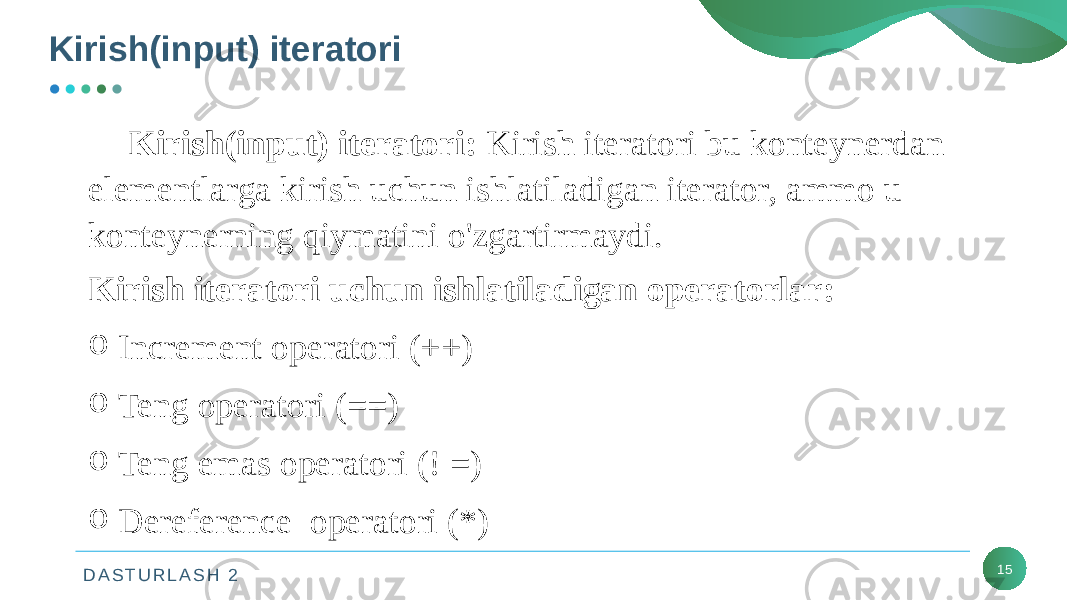 D A S T U R L A S H 2Kirish(input) iteratori 15Kirish(input)   iteratori:  Kirish iteratori bu konteynerdan elementlarga kirish uchun ishlatiladigan iterator, ammo u konteynerning qiymatini o&#39;zgartirmaydi. Kirish iteratori uchun ishlatiladigan operatorlar: o Increment operatori (++) o Teng operatori (==) o Teng emas operatori (! =) o Dereference  operatori (*) 