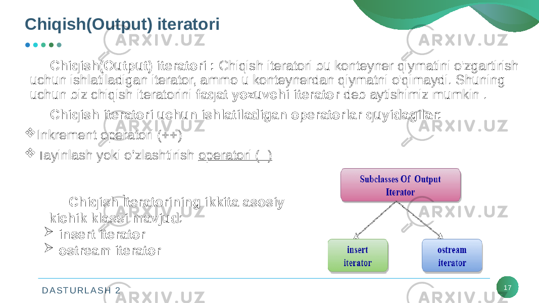 D A S T U R L A S H 2Chiqish(Output) iteratori 17Chiqish(Output)   iteratori   :  Chiqish iteratori bu konteyner qiymatini o&#39;zgartirish uchun ishlatiladigan iterator, ammo u konteynerdan qiymatni o&#39;qimaydi. Shuning uchun biz chiqish iteratorini  faqat yozuvchi iterator  deb aytishimiz mumkin . Chiqish iteratori uchun ishlatiladigan operatorlar quyidagilar:  Inkrement operatori (++)  Tayinlash yoki o’zlashtirish operatori (=) Chiqish İteratorining ikkita asosiy kichik klassi mavjud:  insert iterator  ostream iterator 