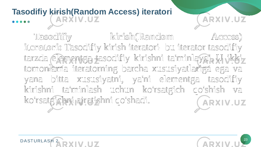 D A S T U R L A S H 2 23Tasodifiy kirish(Random Access) iteratori Tasodifiy kirish(Random Access) iteratori:  Tasodifiy kirish iteratori- bu iterator tasodifiy tarzda elementga tasodifiy kirishni ta&#39;minlaydi. U ikki tomonlama iteratorning barcha xususiyatlariga ega va yana bitta xususiyatni, ya&#39;ni elementga tasodifiy kirishni ta&#39;minlash uchun ko&#39;rsatgich qo&#39;shish va ko&#39;rsatgichni ajratishni qo&#39;shadi. 