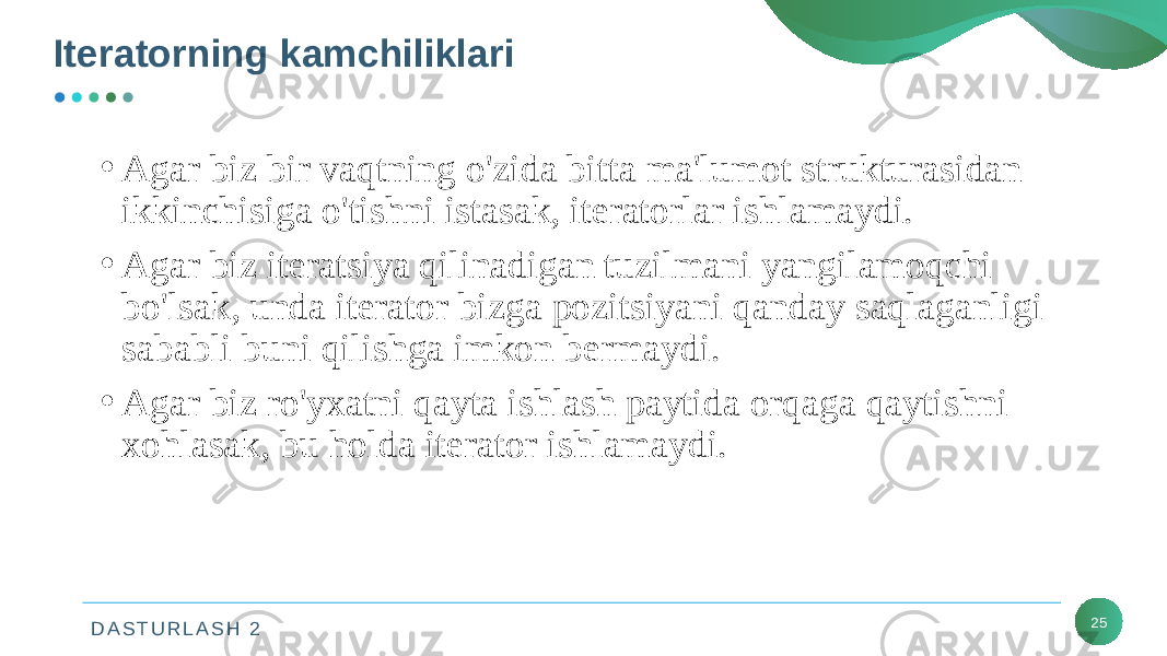 D A S T U R L A S H 2 25Iteratorning kamchiliklari • Agar biz bir vaqtning o&#39;zida bitta ma&#39;lumot strukturasidan ikkinchisiga o&#39;tishni istasak, iteratorlar ishlamaydi. • Agar biz iteratsiya qilinadigan tuzilmani yangilamoqchi bo&#39;lsak, unda iterator bizga pozitsiyani qanday saqlaganligi sababli buni qilishga imkon bermaydi. • Agar biz ro&#39;yxatni qayta ishlash paytida orqaga qaytishni xohlasak, bu holda iterator ishlamaydi. 