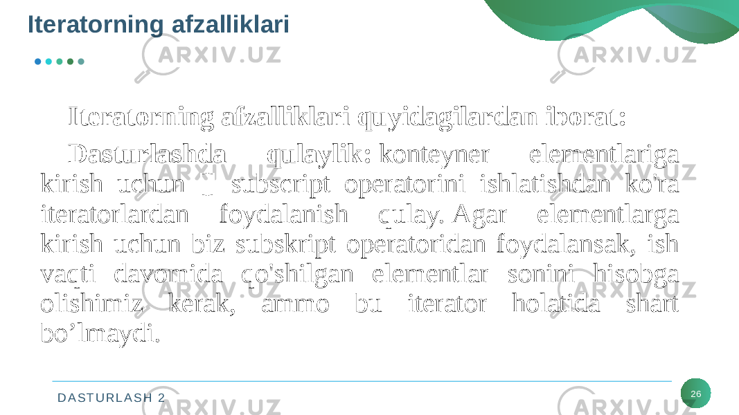 D A S T U R L A S H 2Iteratorning afzalliklari 26Iteratorning afzalliklari quyidagilardan iborat: Dasturlashda qulaylik:  konteyner elementlariga kirish uchun [] subscript operatorini ishlatishdan ko&#39;ra iteratorlardan foydalanish qulay. Agar elementlarga kirish uchun biz subskript operatoridan foydalansak, ish vaqti davomida qo&#39;shilgan elementlar sonini hisobga olishimiz kerak, ammo bu iterator holatida shart bo’lmaydi. 