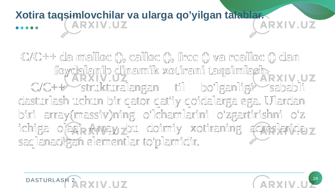 D A S T U R L A S H 2 28C/C++ da malloc (), calloc (), free () va realloc () dan foydalanib dinamik xotirani taqsimlash. C/C++ strukturalangan til bo&#39;lganligi sababli dasturlash uchun bir qator qat&#39;iy qoidalarga ega. Ulardan biri array(massiv)ning o&#39;lchamlarini o&#39;zgartirishni o&#39;z ichiga oladi. Array bu doimiy xotiraning adreslarida saqlanadigan elementlar to&#39;plamidir.Xotira taqsimlovchilar va ularga qo’yilgan talablar. 