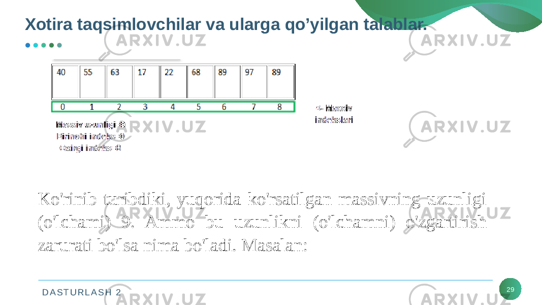 D A S T U R L A S H 2 29Ko&#39;rinib turibdiki, yuqorida ko&#39;rsatilgan massivning uzunligi (o&#39;lchami) 9. Ammo bu uzunlikni (o&#39;lchamni) o&#39;zgartirish zarurati bo&#39;lsa nima bo&#39;ladi. Masalan:Xotira taqsimlovchilar va ularga qo’yilgan talablar. 