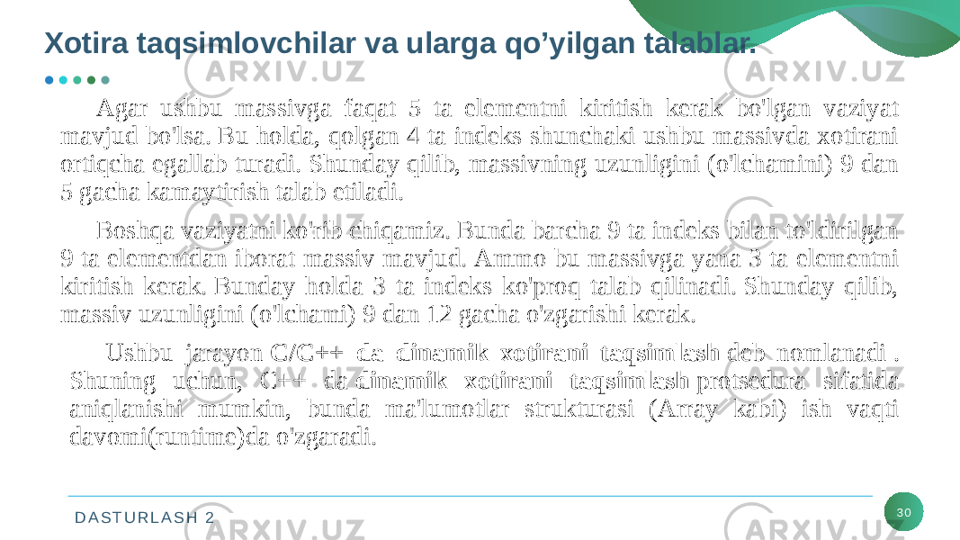 D A S T U R L A S H 2 30Agar ushbu massivga faqat 5 ta elementni kiritish kerak bo&#39;lgan vaziyat mavjud bo&#39;lsa. Bu holda, qolgan 4 ta indeks shunchaki ushbu massivda xotirani ortiqcha egallab turadi. Shunday qilib, massivning uzunligini (o&#39;lchamini) 9 dan 5 gacha kamaytirish talab etiladi. Boshqa vaziyatni ko&#39;rib chiqamiz. Bunda barcha 9 ta indeks bilan to&#39;ldirilgan 9 ta elementdan iborat massiv mavjud. Ammo bu massivga yana 3 ta elementni kiritish kerak. Bunday holda 3 ta indeks ko&#39;proq talab qilinadi. Shunday qilib, massiv uzunligini (o&#39;lchami) 9 dan 12 gacha o&#39;zgarishi kerak. Ushbu jarayon  C/C++ da dinamik xotirani taqsimlash  deb nomlanadi . Shuning uchun, C++ da  dinamik xotirani taqsimlash  protsedura sifatida aniqlanishi mumkin, bunda ma&#39;lumotlar strukturasi (Array kabi) ish vaqti davomi(runtime)da o&#39;zgaradi.Xotira taqsimlovchilar va ularga qo’yilgan talablar. 