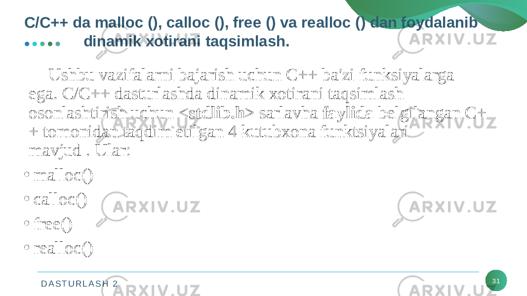 D A S T U R L A S H 2 31Ushbu vazifalarni bajarish uchun C++ ba&#39;zi funksiyalarga ega. C/C++ dasturlashda dinamik xotirani taqsimlash osonlashtirish uchun  <stdlib.h>  sarlavha  faylida  belgilangan C+ + tomonidan taqdim etilgan 4 kutubxona funktsiyalari mavjud . Ular: • malloc() • calloc() • free() • realloc()C/C++ da malloc (), calloc (), free () va realloc () dan foydalanib dinamik xotirani taqsimlash. 