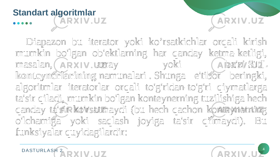 D A S T U R L A S H 2Standart algoritmlar 4Diapazon bu iterator yoki ko’rsatkichlar orqali kirish mumkin bo&#39;lgan ob&#39;ektlarning har qanday ketma-ketligi, masalan, array yoki ba&#39;zi  STL konteynerlarining  namunalari . Shunga e&#39;tibor beringki, algoritmlar iteratorlar orqali to&#39;g&#39;ridan-to&#39;g&#39;ri qiymatlarga ta&#39;sir qiladi, mumkin bo&#39;lgan konteynerning tuzilishiga hech qanday ta&#39;sir ko&#39;rsatmaydi (bu hech qachon konteynerning o&#39;lchamiga yoki saqlash joyiga ta&#39;sir qilmaydi). Bu funksiyalar quyidagilardir: 