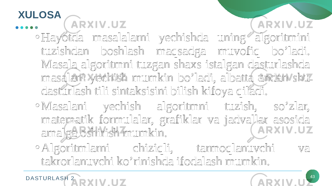 D A S T U R L A S H 2XULOSA 43• Hayotda masalalarni yechishda uning algoritmini tuzishdan boshlash maqsadga muvofiq bo’ladi. Masala algoritmni tuzgan shaxs istalgan dasturlashda masalani yechish mumkin bo’ladi, albatta undan shu dasturlash tili sintaksisini bilish kifoya qiladi. • Masalani yechish algoritmni tuzish, so’zlar, matematik formulalar, grafiklar va jadvallar asosida amalga oshirish mumkin. • Algoritmlarni chiziqli, tarmoqlanuvchi va takrorlanuvchi ko’rinishda ifodalash mumkin. 