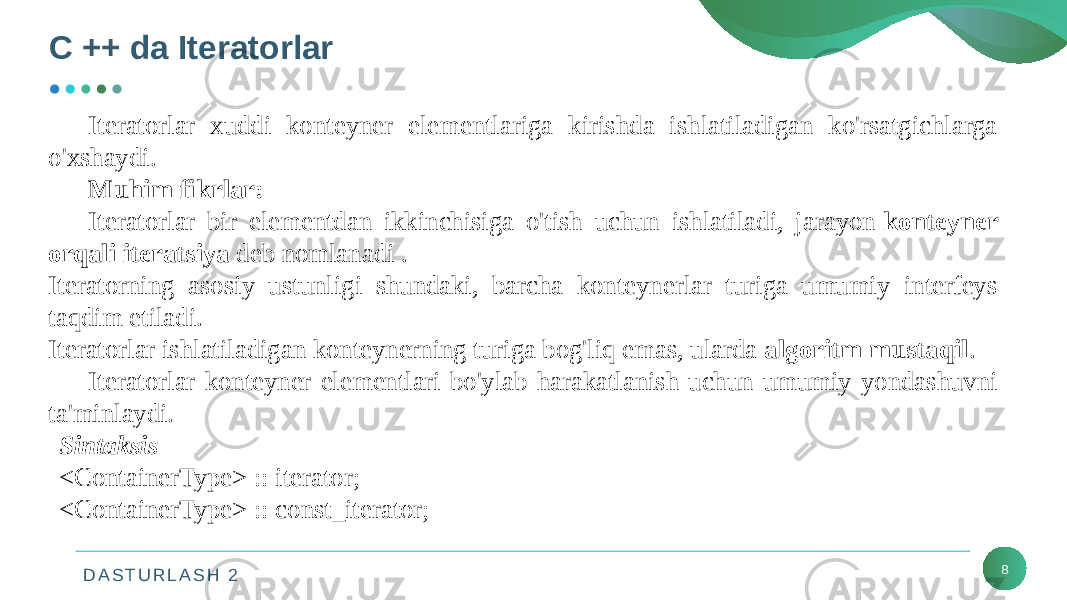 D A S T U R L A S H 2C ++ da Iteratorlar 8Iteratorlar xuddi konteyner elementlariga kirishda ishlatiladigan ko&#39;rsatgichlarga o&#39;xshaydi. Muhim fikrlar: Iteratorlar bir elementdan ikkinchisiga o&#39;tish uchun ishlatiladi, jarayon  konteyner orqali iteratsiya  deb nomlanadi . Iteratorning asosiy ustunligi shundaki, barcha konteynerlar turiga umumiy interfeys taqdim etiladi. Iteratorlar ishlatiladigan konteynerning turiga bog&#39;liq emas, ularda algoritm mustaqil . Iteratorlar konteyner elementlari bo&#39;ylab harakatlanish uchun umumiy yondashuvni ta&#39;minlaydi. Sintaksis <ContainerType> :: iterator;   <ContainerType> :: const_iterator;  